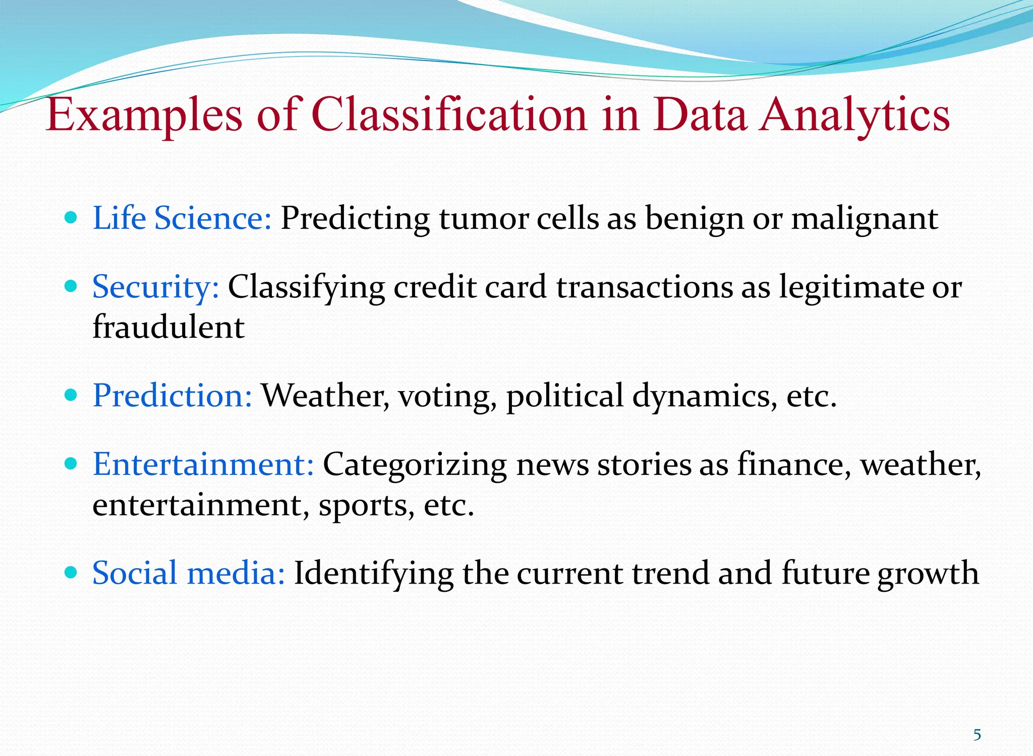 Examples of Classification in Data Analytics
5
 Life Science: Predicting tumor cells as benign or malignant
 Security: Classifying credit card transactions as legitimate or
fraudulent
 Prediction: Weather, voting, political dynamics, etc.
 Entertainment: Categorizing news stories as finance, weather,
entertainment, sports, etc.
 Social media: Identifying the current trend and future growth
 