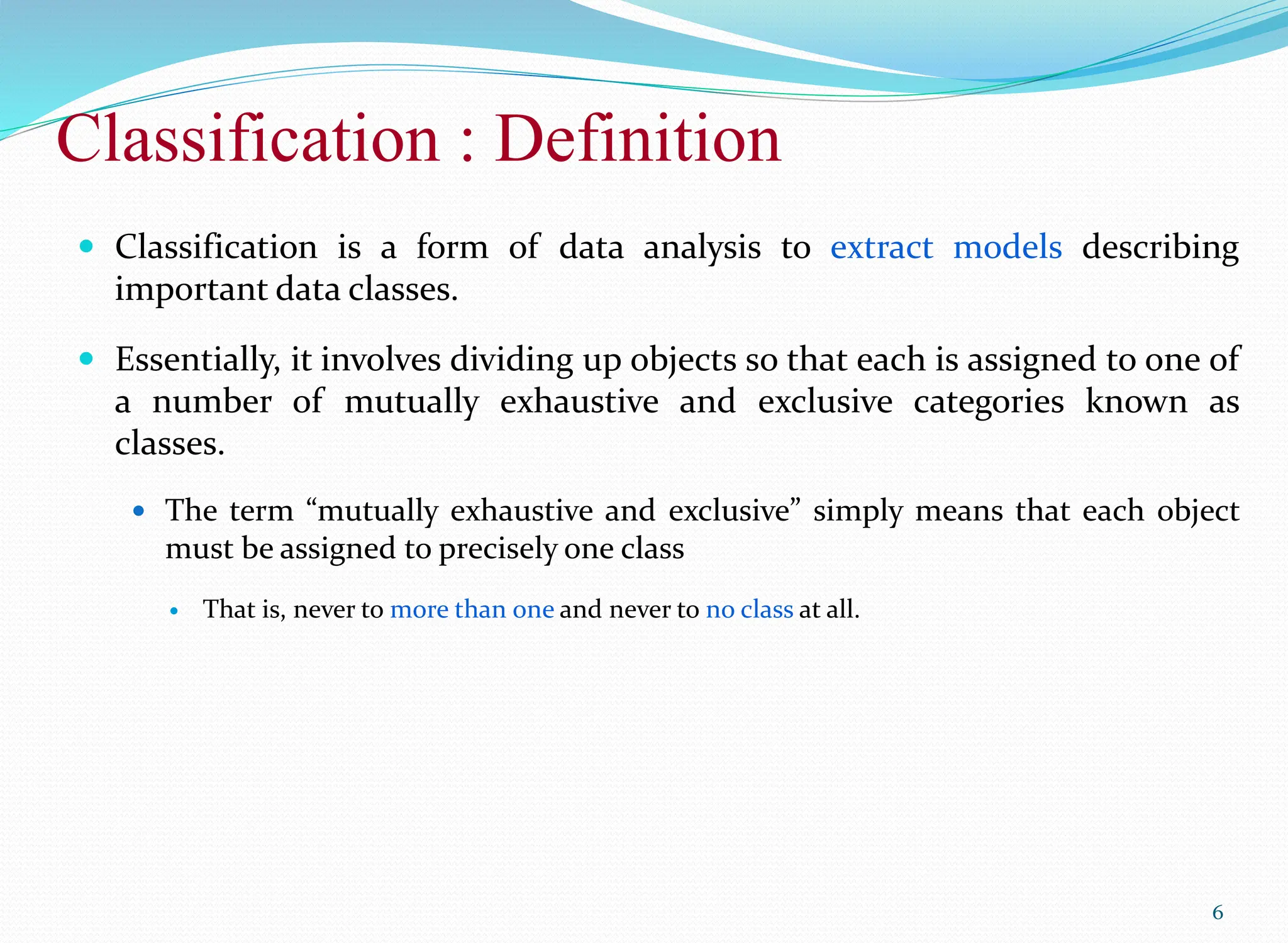 Classification : Definition
6
 Classification is a form of data analysis to extract models describing
important data classes.
 Essentially, it involves dividing up objects so that each is assigned to one of
a number of mutually exhaustive and exclusive categories known as
classes.
 The term “mutually exhaustive and exclusive” simply means that each object
must be assigned to precisely one class
 That is, never to more than one and never to no class at all.
 