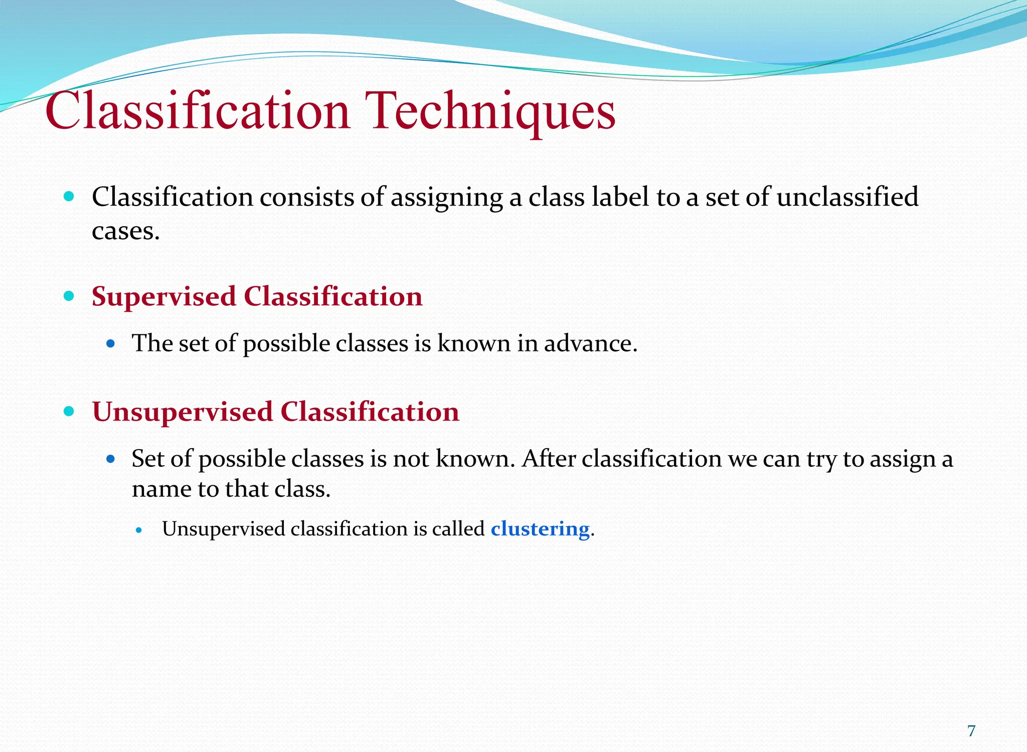 Classification Techniques
7
 Classification consists of assigning a class label to a set of unclassified
cases.
 Supervised Classification
 The set of possible classes is known in advance.
 Unsupervised Classification
 Set of possible classes is not known. After classification we can try to assign a
name to that class.
 Unsupervised classification is called clustering.
 