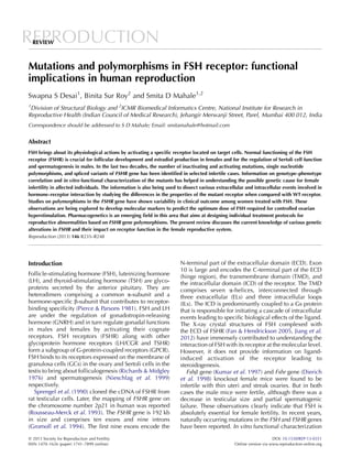 REPRODUCTIONREVIEW
Mutations and polymorphisms in FSH receptor: functional
implications in human reproduction
Swapna S Desai1
, Binita Sur Roy2
and Smita D Mahale1,2
1
Division of Structural Biology and 2
ICMR Biomedical Informatics Centre, National Institute for Research in
Reproductive Health (Indian Council of Medical Research), Jehangir Merwanji Street, Parel, Mumbai 400 012, India
Correspondence should be addressed to S D Mahale; Email: smitamahale@hotmail.com
Abstract
FSH brings about its physiological actions by activating a speciﬁc receptor located on target cells. Normal functioning of the FSH
receptor (FSHR) is crucial for follicular development and estradiol production in females and for the regulation of Sertoli cell function
and spermatogenesis in males. In the last two decades, the number of inactivating and activating mutations, single nucleotide
polymorphisms, and spliced variants of FSHR gene has been identiﬁed in selected infertile cases. Information on genotype–phenotype
correlation and in vitro functional characterization of the mutants has helped in understanding the possible genetic cause for female
infertility in affected individuals. The information is also being used to dissect various extracellular and intracellular events involved in
hormone–receptor interaction by studying the differences in the properties of the mutant receptor when compared with WT receptor.
Studies on polymorphisms in the FSHR gene have shown variability in clinical outcome among women treated with FSH. These
observations are being explored to develop molecular markers to predict the optimum dose of FSH required for controlled ovarian
hyperstimulation. Pharmacogenetics is an emerging ﬁeld in this area that aims at designing individual treatment protocols for
reproductive abnormalities based on FSHR gene polymorphisms. The present review discusses the current knowledge of various genetic
alterations in FSHR and their impact on receptor function in the female reproductive system.
Reproduction (2013) 146 R235–R248
Introduction
Follicle-stimulating hormone (FSH), luteinizing hormone
(LH), and thyroid-stimulating hormone (TSH) are glyco-
proteins secreted by the anterior pituitary. They are
heterodimers comprising a common a-subunit and a
hormone-speciﬁc b-subunit that contributes to receptor-
binding speciﬁcity (Pierce & Parsons 1981). FSH and LH
are under the regulation of gonadotropin-releasing
hormone (GNRH) and in turn regulate gonadal functions
in males and females by activating their cognate
receptors. FSH receptors (FSHR) along with other
glycoprotein hormone receptors (LH/CGR and TSHR)
form a subgroup of G-protein-coupled receptors (GPCR).
FSH binds to its receptors expressed on the membrane of
granulosa cells (GCs) in the ovary and Sertoli cells in the
testis to bring about folliculogenesis (Richards & Midgley
1976) and spermatogenesis (Nieschlag et al. 1999)
respectively.
Sprengel et al. (1990) cloned the cDNA of FSHR from
rat testicular cells. Later, the mapping of FSHR gene on
the chromosome number 2p21 in human was reported
(Rousseau-Merck et al. 1993). The FSHR gene is 192 kb
in size and comprises ten exons and nine introns
(Gromoll et al. 1994). The ﬁrst nine exons encode the
N-terminal part of the extracellular domain (ECD). Exon
10 is large and encodes the C-terminal part of the ECD
(hinge region), the transmembrane domain (TMD), and
the intracellular domain (ICD) of the receptor. The TMD
comprises seven a-helices, interconnected through
three extracellular (ELs) and three intracellular loops
(ILs). The ICD is predominantly coupled to a Gs protein
that is responsible for initiating a cascade of intracellular
events leading to speciﬁc biological effects of the ligand.
The X-ray crystal structures of FSH complexed with
the ECD of FSHR (Fan & Hendrickson 2005, Jiang et al.
2012) have immensely contributed to understanding the
interaction of FSH with its receptor at the molecular level.
However, it does not provide information on ligand-
induced activation of the receptor leading to
steroidogenesis.
Fshb gene (Kumar et al. 1997) and Fshr gene (Dierich
et al. 1998) knockout female mice were found to be
infertile with thin uteri and streak ovaries. But in both
cases the male mice were fertile, although there was a
decrease in testicular size and partial spermatogenic
failure. These observations clearly indicate that FSH is
absolutely essential for female fertility. In recent years,
naturally occurring mutations in the FSH and FSHR genes
have been reported. In vitro functional characterization
q 2013 Society for Reproduction and Fertility DOI: 10.1530/REP-13-0351
ISSN 1470–1626 (paper) 1741–7899 (online) Online version via www.reproduction-online.org
 