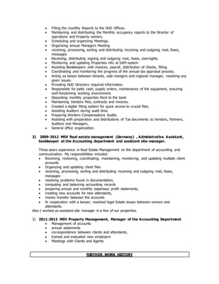 Filling the monthly Reports to the HUD Offices.
 Maintaining and distributing the Monthly occupancy reports to the Director of
operations and Property owners.
 Scheduling and organizing Meetings.
 Organizing annual Managers Meeting
 receiving, processing, sorting and distributing incoming and outgoing mail, faxes,
messages
 Receiving, distributing ingoing and outgoing mail, faxes, overnights.
 Monitoring and updating Properties info at SAM system
 Assisting Bookkeepers with invoices, payroll, distribution of checks, filling.
 Coordinating and monitoring the progress of the annual tax appraisal process.
 Acting as liaison between tenants, side-mangers and regional manager, resolving any
given issues.
 Providing HUD Directors required information.
 Responsible for petty cash, supply orders, maintenance of the equipment, ensuring
well-functioning working environment.
 Depositing monthly properties Rent to the bank
 Maintaining Vendors files, contracts and invoices.
 Created a digital filling system for quick access to crucial files.
 Assisting Auditors during audit time.
 Preparing Workers Compensations Audits.
 Assisting with preparation and distributions of Tax documents to Vendors, Partners,
Auditors and Managers.
 General office organization.
2) 2009-2012 MSV Real estate management (Germany) , Administrative Assistant,
bookkeeper at the Accounting department and assistant site-manager.
Three years experience in Real Estate Management on the department of accounting and
communication. My responsibilities included
 Receiving, reviewing, coordinating, maintaining, monitoring, and updating multiple client
accounts
 Organizing and updating client files
 receiving, processing, sorting and distributing incoming and outgoing mail, faxes,
messages
 resolving problems found in documentation,
 computing and balancing accounting records
 preparing annual and monthly expenses/ profit statements,
 creating new accounts for new attendants,
 money transfer between the accounts
 In cooperation with a lawyer, resolved legal Estate issues between owners and
attendants.
Also I worked as assistant-site manager in a few of our properties.
3) 2011-2012 MSV Property Management, Manager of the Accounting Department
 Management of accounts
 annual statements
 correspondence between clients and attendants,
 trained and evaluated new employers
 Meetings with Clients and Agents
FURTHER WORK HISTORY
 