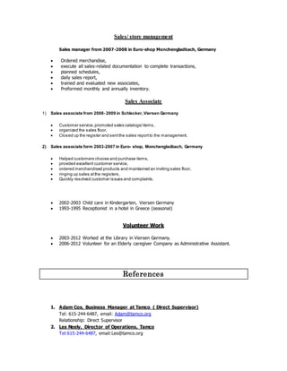 Sales/ store management
Sales manager from 2007-2008 in Euro-shop Monchengladbach, Germany
 Ordered merchandise,
 execute all sales-related documentation to complete transactions,
 planned schedules,
 daily sales report,
 trained and evaluated new associates,
 Preformed monthly and annually inventory.
Sales Associate
1) Sales associate from 2008- 2009 in Schlecker, Viersen Germany
 Customer service,promoted sales catalogs/items,
 organized the sales floor,
 Closed up the register and sentthe sales reportto the management.
2) Sales associate form 2003-2007 in Euro- shop, Monchengladbach, Germany
 Helped customers choose and purchase items,
 provided excellent customer service,
 ordered merchandised products and maintained an inviting sales floor,
 ringing up sales atthe registers,
 Quickly resolved customer issues and complaints.
 2002-2003 Child care in Kindergarten, Viersen Germany
 1993-1995 Receptionist in a hotel in Greece (seasonal)
Volunteer Work
 2003-2012 Worked at the Library in Viersen Germany.
 2006-2012 Volunteer for an Elderly caregiver Company as Administrative Assistant.
References
1. Adam Cox, Business Manager at Tamco ( Direct Supervisor)
Tel: 615-244-6487, email: Adam@tamco.org
Relationship: Direct Supervisor
2. Les Neely, Director of Operations, Tamco
Tel:615-244-6487, email:Les@tamco.org
 