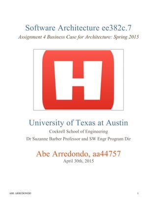 ABE ARREDONDO 1
Software Architecture ee382c.7
Assignment 4 Business Case for Architecture: Spring 2015
University of Texas at Austin
Cockrell School of Engineering
Dr Suzanne Barber Professor and SW Engr Program Dir
Abe Arredondo, aa44757
April 30th, 2015
 