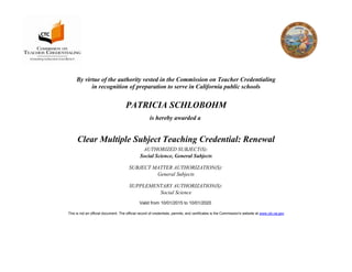 By virtue of the authority vested in the Commission on Teacher Credentialing
in recognition of preparation to serve in California public schools
PATRICIA SCHLOBOHM
is hereby awarded a
Clear Multiple Subject Teaching Credential: Renewal
AUTHORIZED SUBJECT(S):
Social Science, General Subjects
SUBJECT MATTER AUTHORIZATION(S):
General Subjects
SUPPLEMENTARY AUTHORIZATION(S):
Social Science
Valid from 10/01/2015 to 10/01/2020
This is not an official document. The official record of credentials, permits, and certificates is the Commission's website at www.ctc.ca.gov
 