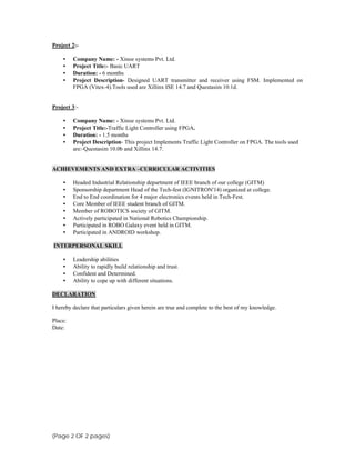 (Page 2 OF 2 pages)
Project 2:-
• Company Name: - Xinoe systems Pvt. Ltd.
• Project Title:- Basic UART
• Duration: - 6 months
• Project Description- Designed UART transmitter and receiver using FSM. Implemented on
FPGA (Vitex-4).Tools used are Xillinx ISE 14.7 and Questasim 10.1d.
Project 3:-
• Company Name: - Xinoe systems Pvt. Ltd.
• Project Title:-Traffic Light Controller using FPGA.
• Duration: - 1.5 months
• Project Description- This project Implements Traffic Light Controller on FPGA. The tools used
are:-Questasim 10.0b and Xillinx 14.7.
ACHIEVEMENTS AND EXTRA –CURRICULAR ACTIVITIES
• Headed Industrial Relationship department of IEEE branch of our college (GITM)
• Sponsorship department Head of the Tech-fest (IGNITRON'14) organized at college.
• End to End coordination for 4 major electronics events held in Tech-Fest.
• Core Member of IEEE student branch of GITM.
• Member of ROBOTICS society of GITM.
• Actively participated in National Robotics Championship.
• Participated in ROBO Galaxy event held in GITM.
• Participated in ANDROID workshop.
INTERPERSONAL SKILL
• Leadership abilities
• Ability to rapidly build relationship and trust.
• Confident and Determined.
• Ability to cope up with different situations.
DECLARATION
I hereby declare that particulars given herein are true and complete to the best of my knowledge.
Place:
Date:
 