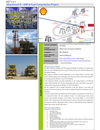 7 | P a g e
Attachment D – E8K & F13K Compression Project
SCOPEOFPROJECT
TYPE OF CONTRACT
Joint Venture (JV) Partner Sarawak Shell Berhad (SSB) and
PETRONAS
TYPE OF
CONFIGURATION
E8K & F13K Compression Modules
COUNTRY Miri, Malaysia
JOINT VENTURE
PARTNER
Petronas Malaysia
CONTRACTORS
Brown-Field offshore works – Petra Energy
Green-Field onshore Compression Modules fabrication
– Kencana Petroleum
Offshore Scope of Work:
The E8K Compression Module and F13K Compression Module are intended to be installed at the
same time on E11P-B Main Deck. This single lift strategy will be used to minimize offshore work
and shutdown duration.
E8K Compression Module associated modifications to the existing facilities at E11P-B, which
include condensate pumps and associated pipe work, power and control systems will be installed in
the existing gas process Module 2 on the E11P-B Platform.
F13K Compression Module associated modifications to the existing facilities at E11P-B that
include condensate pumps for F13K and associated pipe work, power, and control systems will be
installed in the existing gas process Module 3 on the E11P-B Platform.
The new compressors will be installed downstream of the inlet separator / slug catcher and
upstream of the Glycol Contactors of the two process modules (E8 and F13) both located on E11P-
B Platform.
A number of shared facilities for E8K & F13K will be required to be installed at the same time as
the compression facilities. The most significant of these is an additional gas turbine driven
generator and associated switchgear, to be installed in the existing Module 1 of the E11P-B
Platform. This is required to provide sufficient power for the new electrically driven equipment in
the compression facilities. Other shared facilities comprise of shared back-up fuel gas supply lines,
potable water systems, and fire water systems.
Onshore Scope of Work:
Fabrication of 2 compression modules,
• Discharge Coolers
• Gas Turbine Compressors
• Gasunie Cyclone Scrubbers
• Pressure Vessels
• Fuel Gas Packages
• Seal Gas Condition Skid
• Air Compressor Packages, which includes Instrument Air Dryer package with Nitrogen Generation
Package.
• Choke & Control Valves, Relief Valves, Check Valves, Gate/Globe Valves, (large sizes)
• Distributed Control System (To match existing system)
• Instrumented Protective System/Fire and Gas System (To match existing system)
• Telecommunication Equipment Package
• Antisurge and cold gas bypass valves
 