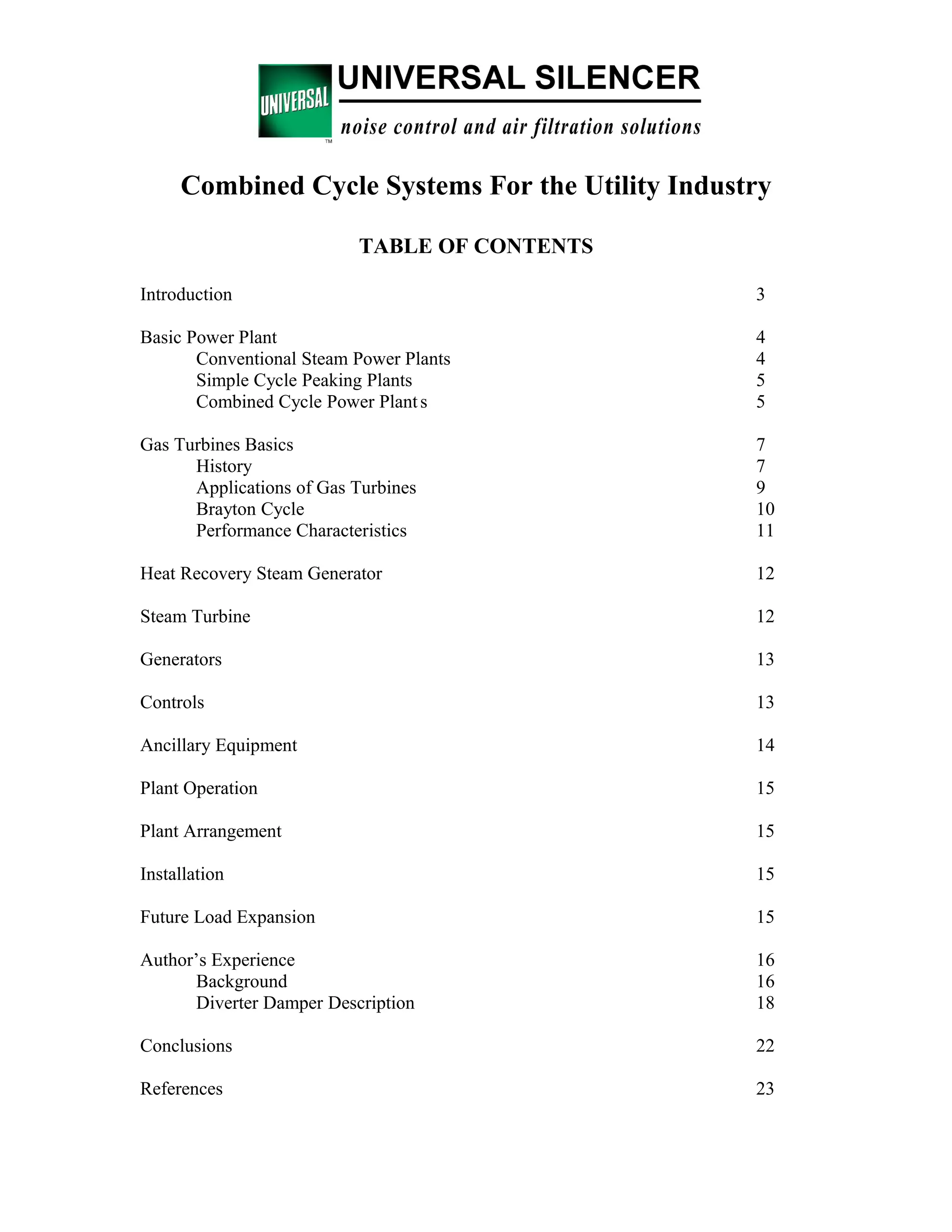 Combined Cycle Systems For the Utility Industry
TABLE OF CONTENTS
Introduction 3
Basic Power Plant 4
Conventional Steam Power Plants 4
Simple Cycle Peaking Plants 5
Combined Cycle Power Plants 5
Gas Turbines Basics 7
History 7
Applications of Gas Turbines 9
Brayton Cycle 10
Performance Characteristics 11
Heat Recovery Steam Generator 12
Steam Turbine 12
Generators 13
Controls 13
Ancillary Equipment 14
Plant Operation 15
Plant Arrangement 15
Installation 15
Future Load Expansion 15
Author’s Experience 16
Background 16
Diverter Damper Description 18
Conclusions 22
References 23
 