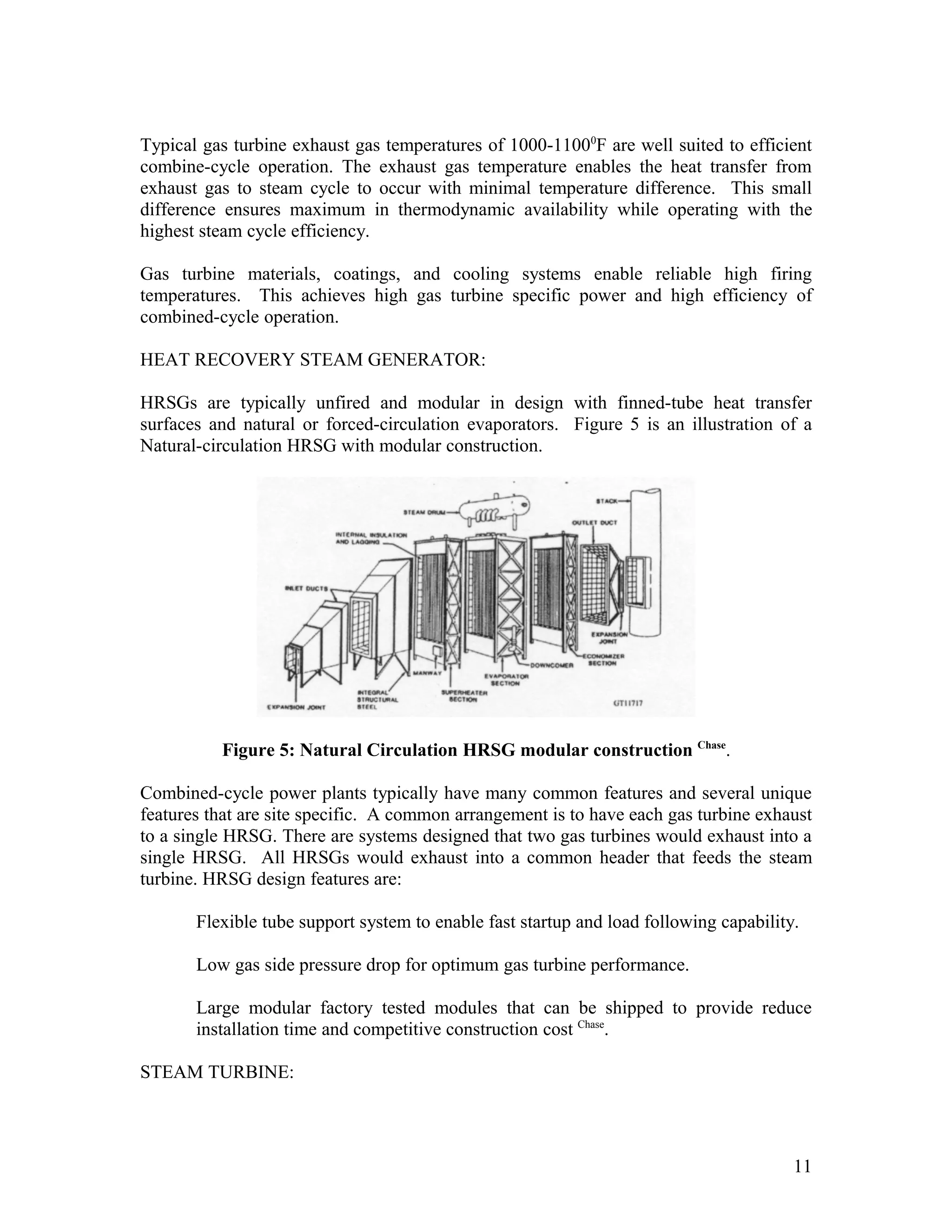 Typical gas turbine exhaust gas temperatures of 1000-11000
F are well suited to efficient
combine-cycle operation. The exhaust gas temperature enables the heat transfer from
exhaust gas to steam cycle to occur with minimal temperature difference. This small
difference ensures maximum in thermodynamic availability while operating with the
highest steam cycle efficiency.
Gas turbine materials, coatings, and cooling systems enable reliable high firing
temperatures. This achieves high gas turbine specific power and high efficiency of
combined-cycle operation.
HEAT RECOVERY STEAM GENERATOR:
HRSGs are typically unfired and modular in design with finned-tube heat transfer
surfaces and natural or forced-circulation evaporators. Figure 5 is an illustration of a
Natural-circulation HRSG with modular construction.
Figure 5: Natural Circulation HRSG modular construction Chase
.
Combined-cycle power plants typically have many common features and several unique
features that are site specific. A common arrangement is to have each gas turbine exhaust
to a single HRSG. There are systems designed that two gas turbines would exhaust into a
single HRSG. All HRSGs would exhaust into a common header that feeds the steam
turbine. HRSG design features are:
Flexible tube support system to enable fast startup and load following capability.
Low gas side pressure drop for optimum gas turbine performance.
Large modular factory tested modules that can be shipped to provide reduce
installation time and competitive construction cost Chase
.
STEAM TURBINE:
11
 