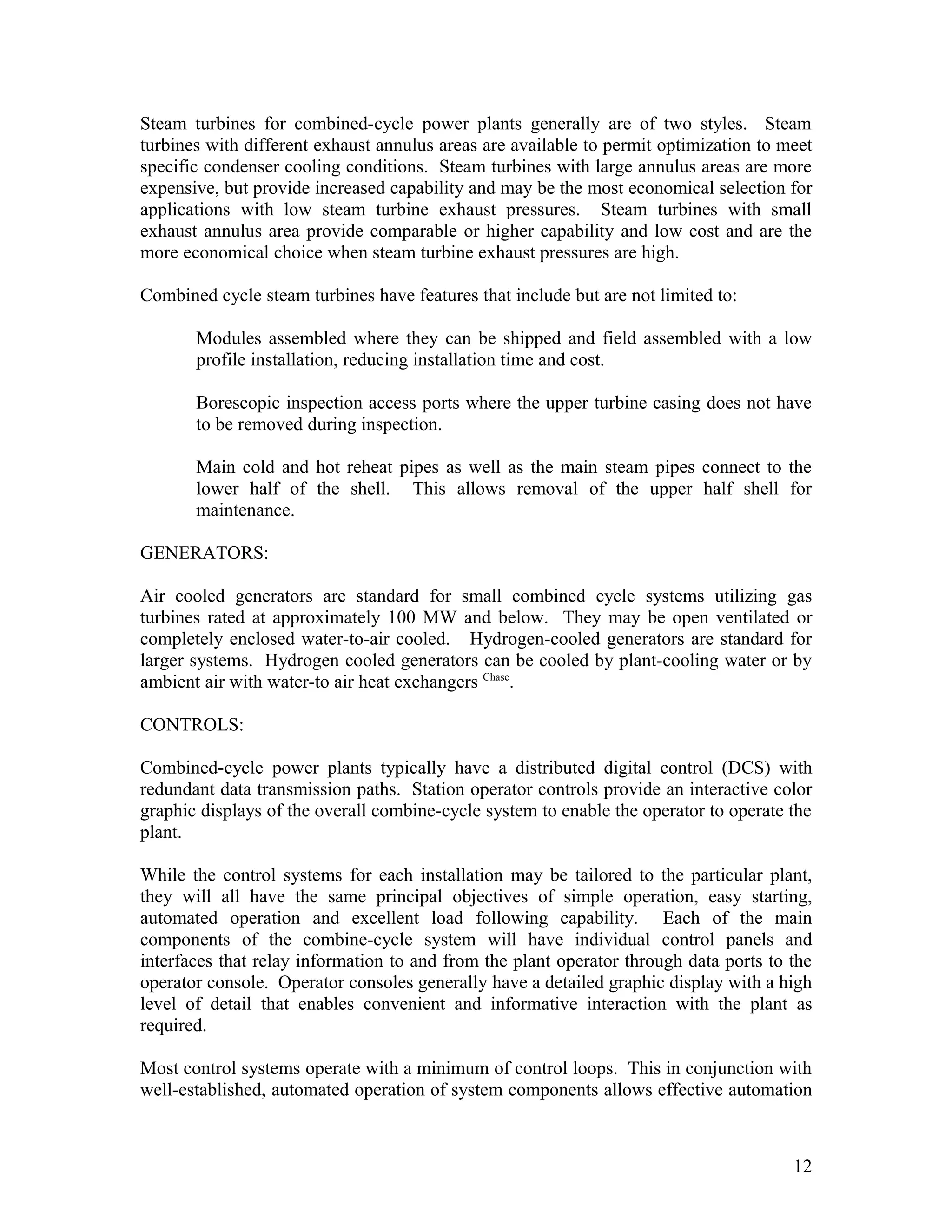 Steam turbines for combined-cycle power plants generally are of two styles. Steam
turbines with different exhaust annulus areas are available to permit optimization to meet
specific condenser cooling conditions. Steam turbines with large annulus areas are more
expensive, but provide increased capability and may be the most economical selection for
applications with low steam turbine exhaust pressures. Steam turbines with small
exhaust annulus area provide comparable or higher capability and low cost and are the
more economical choice when steam turbine exhaust pressures are high.
Combined cycle steam turbines have features that include but are not limited to:
Modules assembled where they can be shipped and field assembled with a low
profile installation, reducing installation time and cost.
Borescopic inspection access ports where the upper turbine casing does not have
to be removed during inspection.
Main cold and hot reheat pipes as well as the main steam pipes connect to the
lower half of the shell. This allows removal of the upper half shell for
maintenance.
GENERATORS:
Air cooled generators are standard for small combined cycle systems utilizing gas
turbines rated at approximately 100 MW and below. They may be open ventilated or
completely enclosed water-to-air cooled. Hydrogen-cooled generators are standard for
larger systems. Hydrogen cooled generators can be cooled by plant-cooling water or by
ambient air with water-to air heat exchangers Chase
.
CONTROLS:
Combined-cycle power plants typically have a distributed digital control (DCS) with
redundant data transmission paths. Station operator controls provide an interactive color
graphic displays of the overall combine-cycle system to enable the operator to operate the
plant.
While the control systems for each installation may be tailored to the particular plant,
they will all have the same principal objectives of simple operation, easy starting,
automated operation and excellent load following capability. Each of the main
components of the combine-cycle system will have individual control panels and
interfaces that relay information to and from the plant operator through data ports to the
operator console. Operator consoles generally have a detailed graphic display with a high
level of detail that enables convenient and informative interaction with the plant as
required.
Most control systems operate with a minimum of control loops. This in conjunction with
well-established, automated operation of system components allows effective automation
12
 