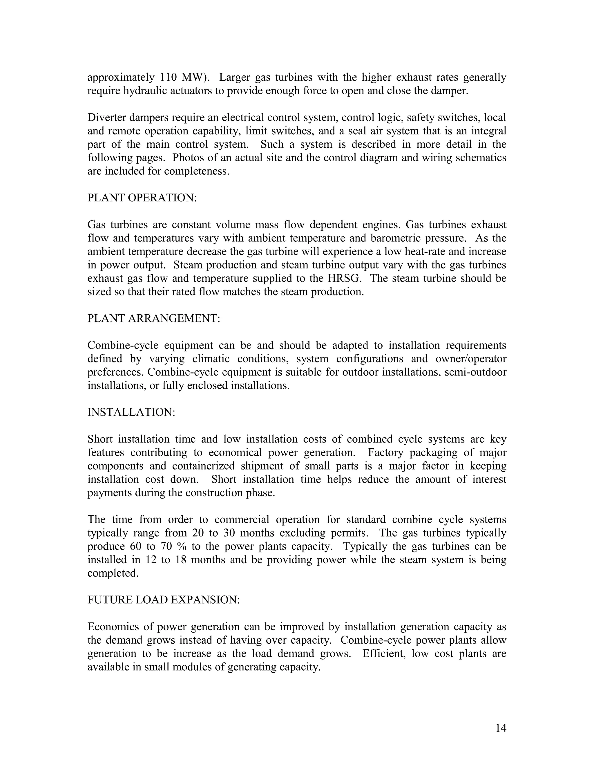 approximately 110 MW). Larger gas turbines with the higher exhaust rates generally
require hydraulic actuators to provide enough force to open and close the damper.
Diverter dampers require an electrical control system, control logic, safety switches, local
and remote operation capability, limit switches, and a seal air system that is an integral
part of the main control system. Such a system is described in more detail in the
following pages. Photos of an actual site and the control diagram and wiring schematics
are included for completeness.
PLANT OPERATION:
Gas turbines are constant volume mass flow dependent engines. Gas turbines exhaust
flow and temperatures vary with ambient temperature and barometric pressure. As the
ambient temperature decrease the gas turbine will experience a low heat-rate and increase
in power output. Steam production and steam turbine output vary with the gas turbines
exhaust gas flow and temperature supplied to the HRSG. The steam turbine should be
sized so that their rated flow matches the steam production.
PLANT ARRANGEMENT:
Combine-cycle equipment can be and should be adapted to installation requirements
defined by varying climatic conditions, system configurations and owner/operator
preferences. Combine-cycle equipment is suitable for outdoor installations, semi-outdoor
installations, or fully enclosed installations.
INSTALLATION:
Short installation time and low installation costs of combined cycle systems are key
features contributing to economical power generation. Factory packaging of major
components and containerized shipment of small parts is a major factor in keeping
installation cost down. Short installation time helps reduce the amount of interest
payments during the construction phase.
The time from order to commercial operation for standard combine cycle systems
typically range from 20 to 30 months excluding permits. The gas turbines typically
produce 60 to 70 % to the power plants capacity. Typically the gas turbines can be
installed in 12 to 18 months and be providing power while the steam system is being
completed.
FUTURE LOAD EXPANSION:
Economics of power generation can be improved by installation generation capacity as
the demand grows instead of having over capacity. Combine-cycle power plants allow
generation to be increase as the load demand grows. Efficient, low cost plants are
available in small modules of generating capacity.
14
 