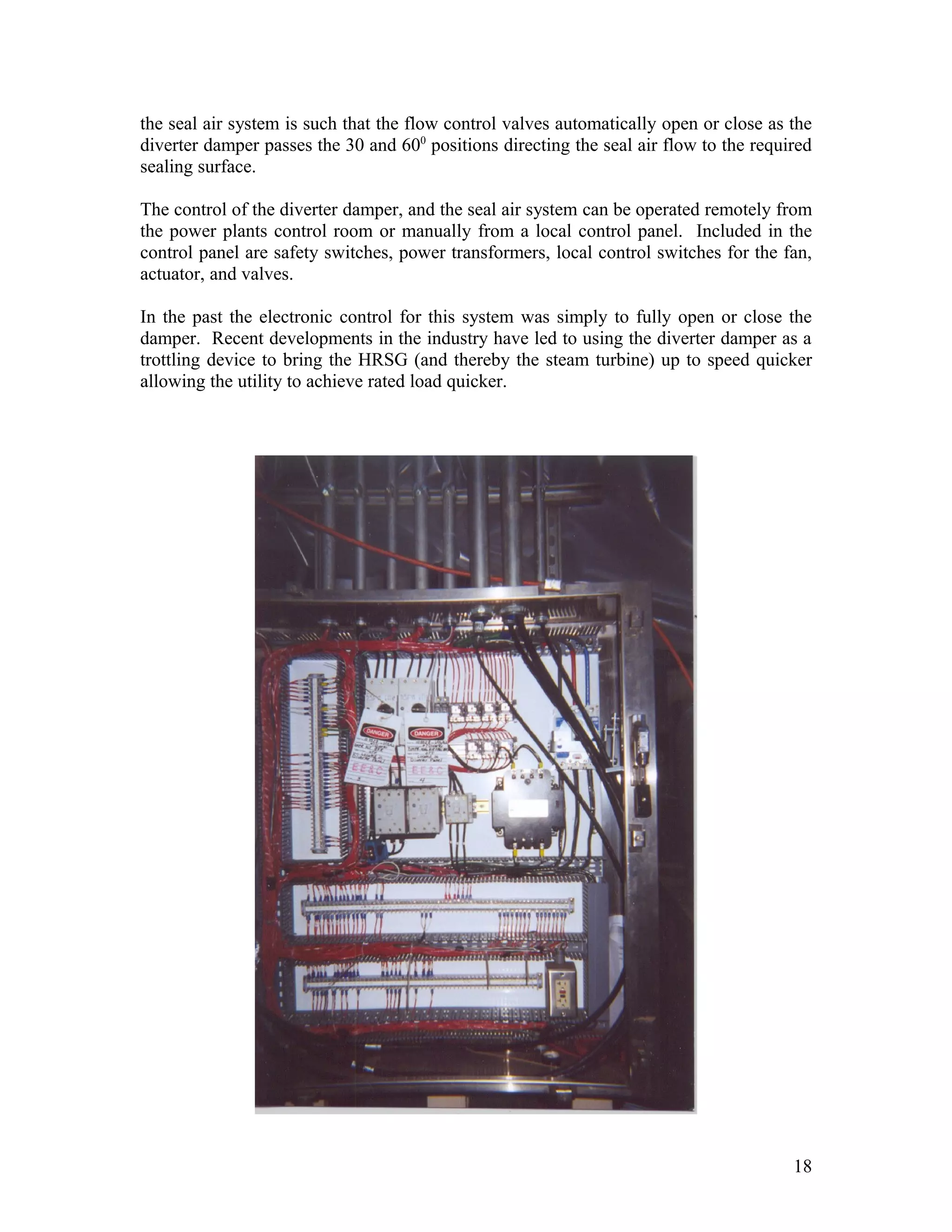 the seal air system is such that the flow control valves automatically open or close as the
diverter damper passes the 30 and 600
positions directing the seal air flow to the required
sealing surface.
The control of the diverter damper, and the seal air system can be operated remotely from
the power plants control room or manually from a local control panel. Included in the
control panel are safety switches, power transformers, local control switches for the fan,
actuator, and valves.
In the past the electronic control for this system was simply to fully open or close the
damper. Recent developments in the industry have led to using the diverter damper as a
trottling device to bring the HRSG (and thereby the steam turbine) up to speed quicker
allowing the utility to achieve rated load quicker.
18
 