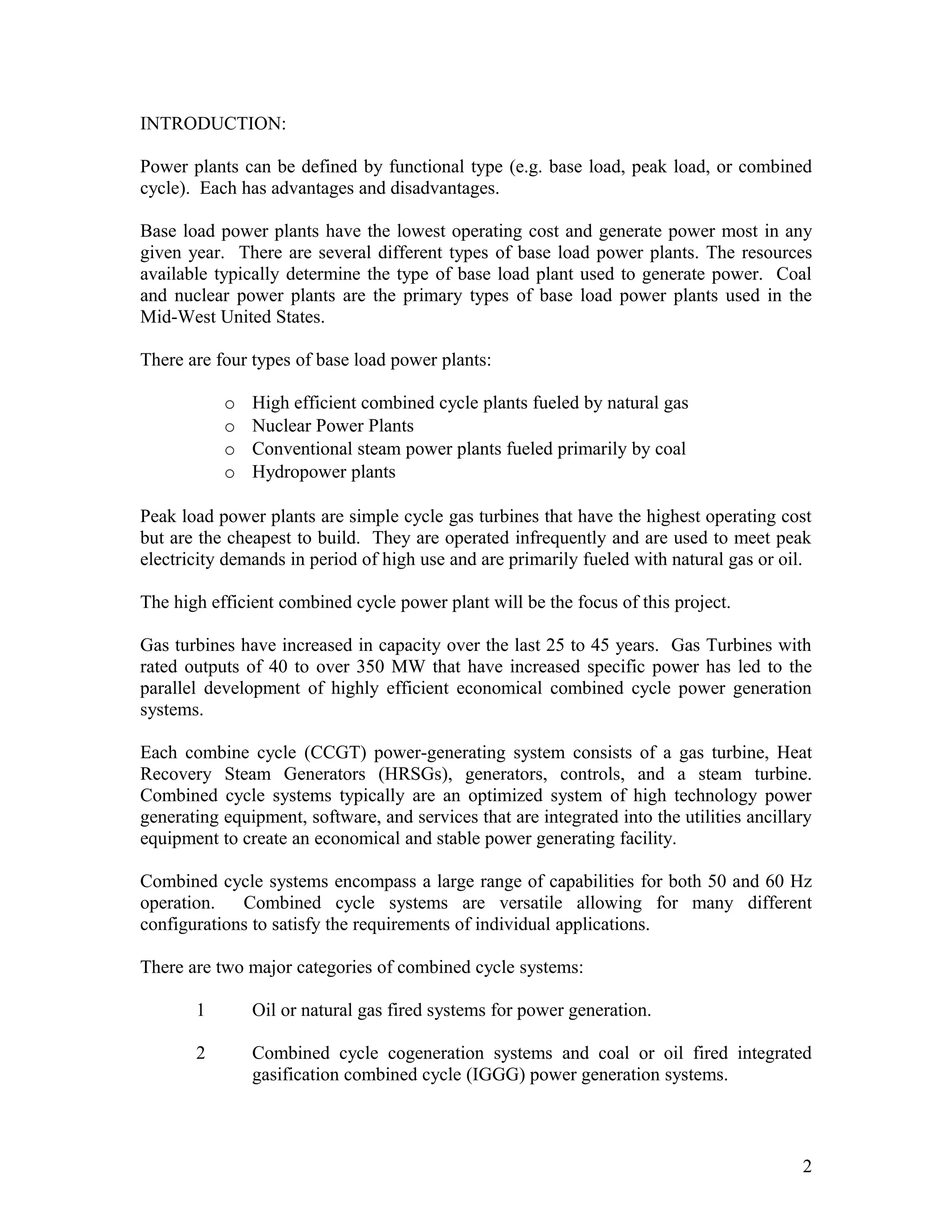 INTRODUCTION:
Power plants can be defined by functional type (e.g. base load, peak load, or combined
cycle). Each has advantages and disadvantages.
Base load power plants have the lowest operating cost and generate power most in any
given year. There are several different types of base load power plants. The resources
available typically determine the type of base load plant used to generate power. Coal
and nuclear power plants are the primary types of base load power plants used in the
Mid-West United States.
There are four types of base load power plants:
o High efficient combined cycle plants fueled by natural gas
o Nuclear Power Plants
o Conventional steam power plants fueled primarily by coal
o Hydropower plants
Peak load power plants are simple cycle gas turbines that have the highest operating cost
but are the cheapest to build. They are operated infrequently and are used to meet peak
electricity demands in period of high use and are primarily fueled with natural gas or oil.
The high efficient combined cycle power plant will be the focus of this project.
Gas turbines have increased in capacity over the last 25 to 45 years. Gas Turbines with
rated outputs of 40 to over 350 MW that have increased specific power has led to the
parallel development of highly efficient economical combined cycle power generation
systems.
Each combine cycle (CCGT) power-generating system consists of a gas turbine, Heat
Recovery Steam Generators (HRSGs), generators, controls, and a steam turbine.
Combined cycle systems typically are an optimized system of high technology power
generating equipment, software, and services that are integrated into the utilities ancillary
equipment to create an economical and stable power generating facility.
Combined cycle systems encompass a large range of capabilities for both 50 and 60 Hz
operation. Combined cycle systems are versatile allowing for many different
configurations to satisfy the requirements of individual applications.
There are two major categories of combined cycle systems:
1 Oil or natural gas fired systems for power generation.
2 Combined cycle cogeneration systems and coal or oil fired integrated
gasification combined cycle (IGGG) power generation systems.
2
 