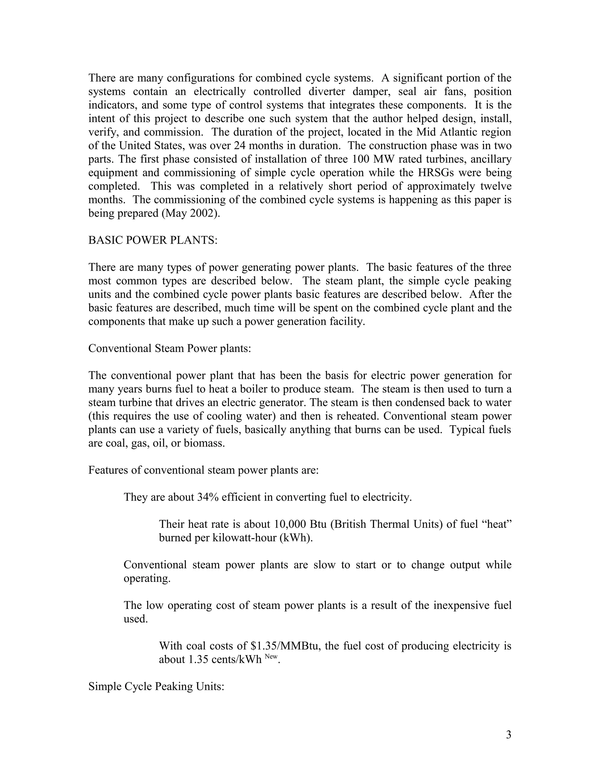 There are many configurations for combined cycle systems. A significant portion of the
systems contain an electrically controlled diverter damper, seal air fans, position
indicators, and some type of control systems that integrates these components. It is the
intent of this project to describe one such system that the author helped design, install,
verify, and commission. The duration of the project, located in the Mid Atlantic region
of the United States, was over 24 months in duration. The construction phase was in two
parts. The first phase consisted of installation of three 100 MW rated turbines, ancillary
equipment and commissioning of simple cycle operation while the HRSGs were being
completed. This was completed in a relatively short period of approximately twelve
months. The commissioning of the combined cycle systems is happening as this paper is
being prepared (May 2002).
BASIC POWER PLANTS:
There are many types of power generating power plants. The basic features of the three
most common types are described below. The steam plant, the simple cycle peaking
units and the combined cycle power plants basic features are described below. After the
basic features are described, much time will be spent on the combined cycle plant and the
components that make up such a power generation facility.
Conventional Steam Power plants:
The conventional power plant that has been the basis for electric power generation for
many years burns fuel to heat a boiler to produce steam. The steam is then used to turn a
steam turbine that drives an electric generator. The steam is then condensed back to water
(this requires the use of cooling water) and then is reheated. Conventional steam power
plants can use a variety of fuels, basically anything that burns can be used. Typical fuels
are coal, gas, oil, or biomass.
Features of conventional steam power plants are:
They are about 34% efficient in converting fuel to electricity.
Their heat rate is about 10,000 Btu (British Thermal Units) of fuel “heat”
burned per kilowatt-hour (kWh).
Conventional steam power plants are slow to start or to change output while
operating.
The low operating cost of steam power plants is a result of the inexpensive fuel
used.
With coal costs of $1.35/MMBtu, the fuel cost of producing electricity is
about 1.35 cents/kWh New
.
Simple Cycle Peaking Units:
3
 