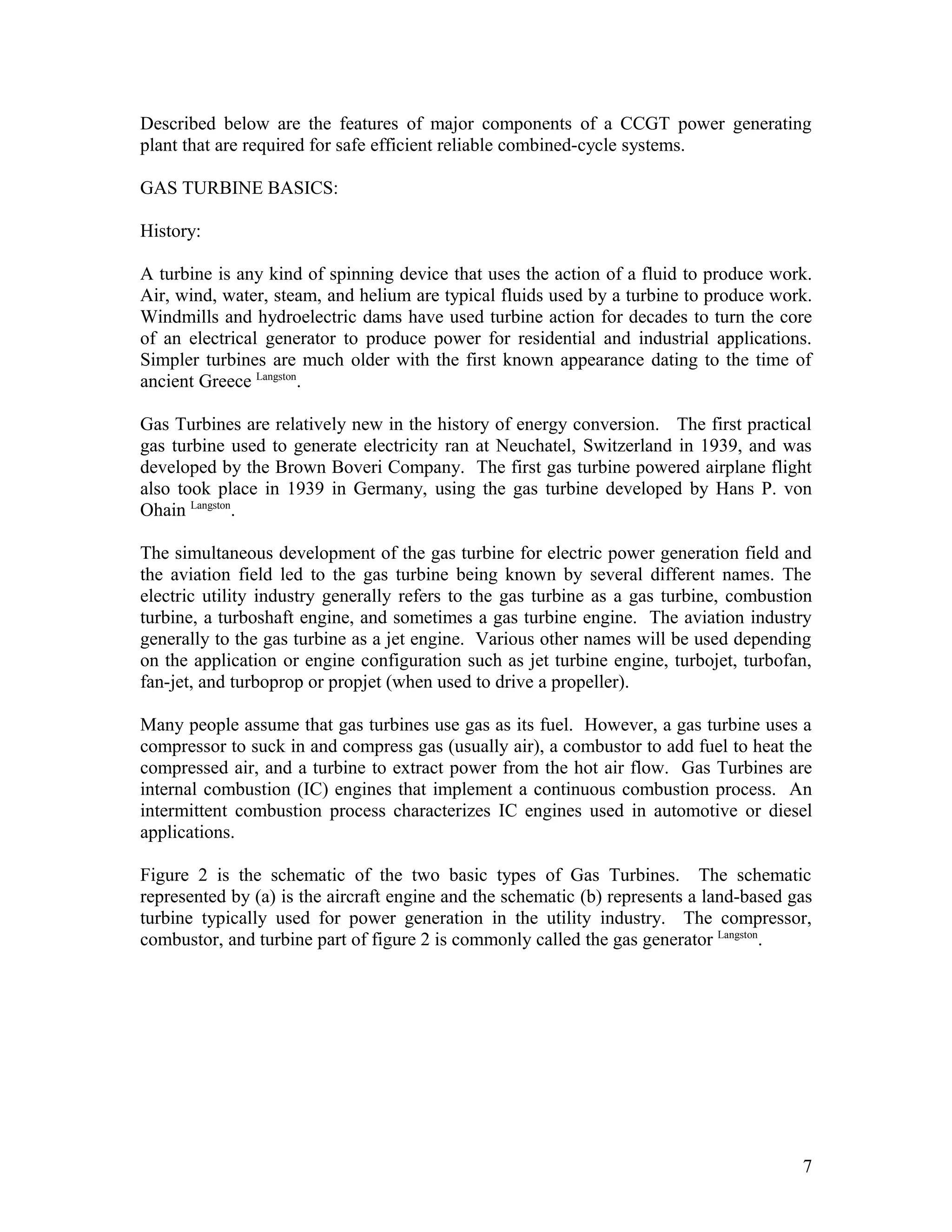 Described below are the features of major components of a CCGT power generating
plant that are required for safe efficient reliable combined-cycle systems.
GAS TURBINE BASICS:
History:
A turbine is any kind of spinning device that uses the action of a fluid to produce work.
Air, wind, water, steam, and helium are typical fluids used by a turbine to produce work.
Windmills and hydroelectric dams have used turbine action for decades to turn the core
of an electrical generator to produce power for residential and industrial applications.
Simpler turbines are much older with the first known appearance dating to the time of
ancient Greece Langston
.
Gas Turbines are relatively new in the history of energy conversion. The first practical
gas turbine used to generate electricity ran at Neuchatel, Switzerland in 1939, and was
developed by the Brown Boveri Company. The first gas turbine powered airplane flight
also took place in 1939 in Germany, using the gas turbine developed by Hans P. von
Ohain Langston
.
The simultaneous development of the gas turbine for electric power generation field and
the aviation field led to the gas turbine being known by several different names. The
electric utility industry generally refers to the gas turbine as a gas turbine, combustion
turbine, a turboshaft engine, and sometimes a gas turbine engine. The aviation industry
generally to the gas turbine as a jet engine. Various other names will be used depending
on the application or engine configuration such as jet turbine engine, turbojet, turbofan,
fan-jet, and turboprop or propjet (when used to drive a propeller).
Many people assume that gas turbines use gas as its fuel. However, a gas turbine uses a
compressor to suck in and compress gas (usually air), a combustor to add fuel to heat the
compressed air, and a turbine to extract power from the hot air flow. Gas Turbines are
internal combustion (IC) engines that implement a continuous combustion process. An
intermittent combustion process characterizes IC engines used in automotive or diesel
applications.
Figure 2 is the schematic of the two basic types of Gas Turbines. The schematic
represented by (a) is the aircraft engine and the schematic (b) represents a land-based gas
turbine typically used for power generation in the utility industry. The compressor,
combustor, and turbine part of figure 2 is commonly called the gas generator Langston
.
7
 