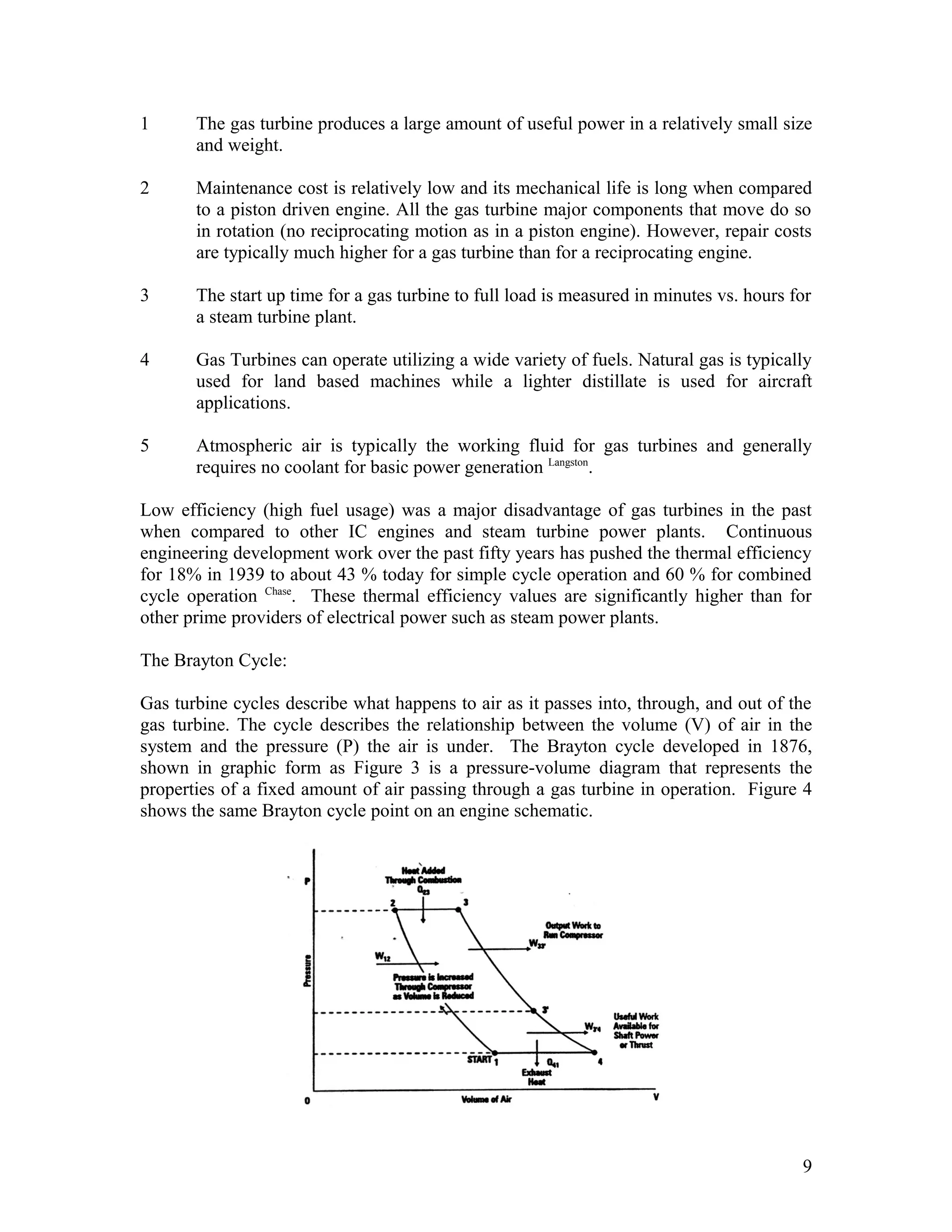 1 The gas turbine produces a large amount of useful power in a relatively small size
and weight.
2 Maintenance cost is relatively low and its mechanical life is long when compared
to a piston driven engine. All the gas turbine major components that move do so
in rotation (no reciprocating motion as in a piston engine). However, repair costs
are typically much higher for a gas turbine than for a reciprocating engine.
3 The start up time for a gas turbine to full load is measured in minutes vs. hours for
a steam turbine plant.
4 Gas Turbines can operate utilizing a wide variety of fuels. Natural gas is typically
used for land based machines while a lighter distillate is used for aircraft
applications.
5 Atmospheric air is typically the working fluid for gas turbines and generally
requires no coolant for basic power generation Langston
.
Low efficiency (high fuel usage) was a major disadvantage of gas turbines in the past
when compared to other IC engines and steam turbine power plants. Continuous
engineering development work over the past fifty years has pushed the thermal efficiency
for 18% in 1939 to about 43 % today for simple cycle operation and 60 % for combined
cycle operation Chase
. These thermal efficiency values are significantly higher than for
other prime providers of electrical power such as steam power plants.
The Brayton Cycle:
Gas turbine cycles describe what happens to air as it passes into, through, and out of the
gas turbine. The cycle describes the relationship between the volume (V) of air in the
system and the pressure (P) the air is under. The Brayton cycle developed in 1876,
shown in graphic form as Figure 3 is a pressure-volume diagram that represents the
properties of a fixed amount of air passing through a gas turbine in operation. Figure 4
shows the same Brayton cycle point on an engine schematic.
9
 
