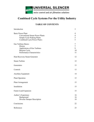 Combined Cycle Systems For the Utility Industry
TABLE OF CONTENTS
Introduction 3
Basic Power Plant 4
Conventional Steam Power Plants 4
Simple Cycle Peaking Plants 5
Combined Cycle Power Plants 5
Gas Turbines Basics 7
History 7
Applications of Gas Turbines 9
Brayton Cycle 10
Performance Characteristics 11
Heat Recovery Steam Generator 12
Steam Turbine 12
Generators 13
Controls 13
Ancillary Equipment 14
Plant Operation 15
Plant Arrangement 15
Installation 15
Future Load Expansion 15
Author’s Experience 16
Background 16
Diverter Damper Description 18
Conclusions 22
References 23
 