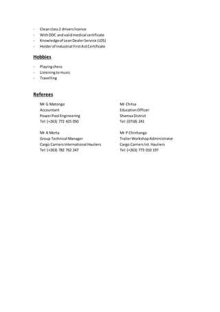 - Cleanclass2 driverslicence
- WithDDC andvalidmedical certificate
- Knowledgeof LeanDealerService (LDS)
- Holderof Industrial FirstAidCertificate
Hobbies
- Playingchess
- Listeningtomusic
- Travelling
Referees
Mr G Matongo Mr Chitsa
Accountant EducationOfficer
PowerPool Engineering ShamvaDistrict
Tel:(+263) 772 425 050 Tel:(0718) 241
Mr A Morta Mr P Chinhanga
Group Technical Manager TrailerWorkshopAdministrator
Cargo CarriersInternational Hauliers Cargo CarriersInt.Hauliers
Tel:(+263) 782 762 247 Tel:(+263) 773 010 197
 