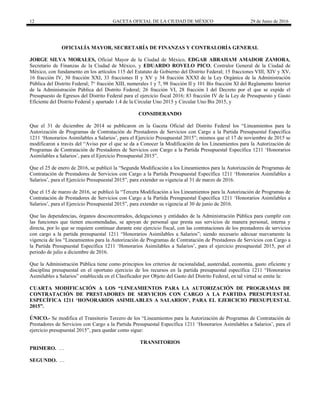 12 GACETA OFICIAL DE LA CIUDAD DE MÉXICO 29 de Junio de 2016
 
OFICIALÍA MAYOR, SECRETARÍA DE FINANZAS Y CONTRALORÍA GENERAL
JORGE SILVA MORALES, Oficial Mayor de la Ciudad de México, EDGAR ABRAHAM AMADOR ZAMORA,
Secretario de Finanzas de la Ciudad de México, y EDUARDO ROVELO PICO, Contralor General de la Ciudad de
México, con fundamento en los artículos 115 del Estatuto de Gobierno del Distrito Federal; 15 fracciones VIII, XIV y XV,
16 fracción IV, 30 fracción XXI, 33 fracciones II y XV y 34 fracción XXXI de la Ley Orgánica de la Administración
Pública del Distrito Federal; 7° fracción XIII, numerales 1 y 7, 98 fracción II y 101 Bis fracción XI del Reglamento Interior
de la Administración Pública del Distrito Federal; 26 fracción VI, 28 fracción I del Decreto por el que se expide el
Presupuesto de Egresos del Distrito Federal para el ejercicio fiscal 2016; 83 fracción IV de la Ley de Presupuesto y Gasto
Eficiente del Distrito Federal y apartado 1.4 de la Circular Uno 2015 y Circular Uno Bis 2015, y
CONSIDERANDO
Que el 31 de diciembre de 2014 se publicaron en la Gaceta Oficial del Distrito Federal los “Lineamientos para la
Autorización de Programas de Contratación de Prestadores de Servicios con Cargo a la Partida Presupuestal Específica
1211 ‘Honorarios Asimilables a Salarios’, para el Ejercicio Presupuestal 2015”; mismos que el 17 de noviembre de 2015 se
modificaron a través del “Aviso por el que se da a Conocer la Modificación de los Lineamientos para la Autorización de
Programas de Contratación de Prestadores de Servicios con Cargo a la Partida Presupuestal Específica 1211 ‘Honorarios
Asimilables a Salarios’, para el Ejercicio Presupuestal 2015”.
Que el 25 de enero de 2016, se publicó la “Segunda Modificación a los Lineamientos para la Autorización de Programas de
Contratación de Prestadores de Servicios con Cargo a la Partida Presupuestal Específica 1211 ‘Honorarios Asimilables a
Salarios’, para el Ejercicio Presupuestal 2015”, para extender su vigencia al 31 de marzo de 2016.
Que el 15 de marzo de 2016, se publicó la “Tercera Modificación a los Lineamientos para la Autorización de Programas de
Contratación de Prestadores de Servicios con Cargo a la Partida Presupuestal Específica 1211 ‘Honorarios Asimilables a
Salarios’, para el Ejercicio Presupuestal 2015”, para extender su vigencia al 30 de junio de 2016.
Que las dependencias, órganos desconcentrados, delegaciones y entidades de la Administración Pública para cumplir con
las funciones que tienen encomendadas, se apoyan de personal que presta sus servicios de manera personal, interna y
directa, por lo que se requiere continuar durante este ejercicio fiscal, con las contrataciones de los prestadores de servicios
con cargo a la partida presupuestal 1211 “Honorarios Asimilables a Salarios”; siendo necesario adecuar nuevamente la
vigencia de los “Lineamientos para la Autorización de Programas de Contratación de Prestadores de Servicios con Cargo a
la Partida Presupuestal Específica 1211 ‘Honorarios Asimilables a Salarios’, para el ejercicio presupuestal 2015, por el
periodo de julio a diciembre de 2016.
Que la Administración Pública tiene como principios los criterios de racionalidad, austeridad, economía, gasto eficiente y
disciplina presupuestal en el oportuno ejercicio de los recursos en la partida presupuestal específica 1211 “Honorarios
Asimilables a Salarios” establecida en el Clasificador por Objeto del Gasto del Distrito Federal, en tal virtud se emite la:
CUARTA MODIFICACIÓN A LOS “LINEAMIENTOS PARA LA AUTORIZACIÓN DE PROGRAMAS DE
CONTRATACIÓN DE PRESTADORES DE SERVICIOS CON CARGO A LA PARTIDA PRESUPUESTAL
ESPECÍFICA 1211 ‘HONORARIOS ASIMILABLES A SALARIOS’, PARA EL EJERCICIO PRESUPUESTAL
2015”.
ÚNICO.- Se modifica el Transitorio Tercero de los “Lineamientos para la Autorización de Programas de Contratación de
Prestadores de Servicios con Cargo a la Partida Presupuestal Específica 1211 ‘Honorarios Asimilables a Salarios’, para el
ejercicio presupuestal 2015”, para quedar como sigue:
TRANSITORIOS
PRIMERO. …
SEGUNDO. …
 
