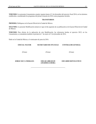 29 de Junio de 2016 GACETA OFICIAL DE LA CIUDAD DE MÉXICO 13
 
TERCERO. Los presentes Lineamientos estarán vigentes hasta el 31 de diciembre del ejercicio fiscal 2016, en los términos
establecidos, considerando los programas del primer trimestre de 2016 como programas iniciales.
TRANSITORIOS
PRIMERO. Publíquese en la Gaceta Oficial de la Ciudad de México.
SEGUNDO.- La presente Modificación entrará en vigor al día siguiente de su publicación en la Gaceta Oficial de la Ciudad
de México.
TERCERO. Para efectos de la aplicación de esta Modificación, las referencias hechas al ejercicio 2015, en los
Lineamientos, se entenderán también al periodo de 1° de enero al 31 de diciembre de 2016.
Dado en la Ciudad de México, el veinticuatro de junio de 2016.
OFICIAL MAYOR
(Firma)
JORGE SILVA MORALES
SECRETARIO DE FINANZAS
(Firma)
EDGAR ABRAHAM
AMADOR ZAMORA
CONTRALOR GENERAL
(Firma)
EDUARDO ROVELO PICO
 