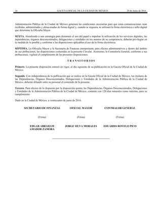 16 GACETA OFICIAL DE LA CIUDAD DE MÉXICO 29 de Junio de 2016
 
Administración Pública de la Ciudad de México generará las condiciones necesarias para que estas comunicaciones sean
recibidas, administradas y almacenadas de forma digital y, cuando se requiera, se utilizará la firma electrónica o sello digital
que determine la Oficialía Mayor.
SEXTA. Atendiendo a una estrategia para disminuir el uso del papel e impulsar la utilización de los servicios digitales, las
dependencias, órganos desconcentrados, delegaciones y entidades en los asuntos de su competencia, deberán privilegiar en
la medida de lo posible y conforme a las disposiciones aplicables el uso de la firma electrónica.
SÉPTIMA. La Oficialía Mayor y la Secretaría de Finanzas interpretarán, para efectos administrativos y dentro del ámbito
de sus atribuciones, las disposiciones contenidas en la presente Circular. Asimismo, la Contraloría General, conforme a sus
atribuciones, vigilará el cumplimiento de las presentes disposiciones.
T R A N S I T O R I O S
Primero. La presente disposición entrará en vigor, al día siguiente de su publicación en la Gaceta Oficial de la Ciudad de
México.
Segundo. Con independencia de la publicación que se realice en la Gaceta Oficial de la Ciudad de México, los titulares de
las Dependencias, Órganos Desconcentrados, Delegaciones y Entidades de la Administración Pública de la Ciudad de
México, deberán difundir entre su personal el contenido de la presente.
Tercero. Para efectos de lo dispuesto por la disposición quinta, las Dependencias, Órganos Desconcentrados, Delegaciones
y Entidades de la Administración Pública de la Ciudad de México, contarán con 120 días naturales como máximo, para su
cumplimiento.
Dado en la Ciudad de México, a veinticuatro de junio de 2016.
SECRETARIO DE FINANZAS OFICIAL MAYOR CONTRALOR GENERAL
(Firma) (Firma) (Firma)
EDGAR ABRAHAM
AMADOR ZAMORA
JORGE SILVA MORALES EDUARDO ROVELO PICO
 