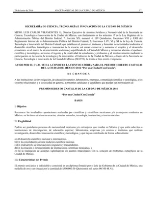 29 de Junio de 2016 GACETA OFICIAL DE LA CIUDAD DE MÉXICO 17
 
SECRETARÍA DE CIENCIA, TECNOLOGÍA E INNOVACIÓN DE LA CIUDAD DE MÉXICO
MTRO. LUIS CARLOS VIRAMONTES H., Director Ejecutivo de Asuntos Jurídicos y Normatividad de la Secretaría de
Ciencia, Tecnología e Innovación de la Ciudad de México, con fundamento en los artículos 17 de la Ley Orgánica de la
Administración Pública del Distrito Federal; 7, fracción XX, numeral 4; 119 Quindecies, fracciones VIII y XXII del
Reglamento Interior de la Administración Pública del Distrito Federal; 2, fracciones I, IV, VI y XI de la Ley de Ciencia,
Tecnología e Innovación del Distrito Federal; que establecen el promover, instaurar y fomentar las actividades tendientes al
desarrollo científico, tecnológico e innovación de la ciencia, así como, conservar y aumentar el empleo y el desarrollo
económico, en el marco de un crecimiento sostenido y equilibrado de la Ciudad de México y reconocer además, el quehacer
científico y tecnológico, así como el ingenio y la creatividad de estudiantes y profesores y el involucramiento mediante la
participación en la ciencia, la tecnología y la innovación; el Gobierno de la Ciudad de México, a través de la Secretaría de
Ciencia, Tecnología e Innovación de la Ciudad de México (SECITI), ha tenido a bien emitir el siguiente,
AVISO POR EL CUAL SE DA A CONOCER LA CONVOCATORIA PARA EL PREMIO HEBERTO CASTILLO
DE LA CIUDAD DE MÉXICO 2016 “Por una Ciudad ConCiencia”.
S E C O N V O C A
A las instituciones de investigación, de educación superior, laboratorios, empresas, comunidad científica y tecnológica, a los
sectores relacionados y a la sociedad en general, a presentar candidatas y candidatos que puedan ser merecedores al:
PREMIO HEBERTO CASTILLO DE LA CIUDAD DE MÉXICO 2016
“Por una Ciudad ConCiencia”
BASES
I. Objetivo
Reconocer las invaluables aportaciones realizadas por científicas y científicos mexicanos y/o extranjeros residentes en
México, en las áreas de ciencias exactas, ciencias naturales, tecnología, innovación y ciencias sociales.
II. Elegibilidad
Podrán ser postuladas personas de nacionalidad mexicana y/o extranjeros que residan en México y que estén adscritos a
instituciones de investigación, de educación superior, laboratorios, empresas y/o centros e institutos que realicen
investigación, desarrollo e innovación científica y tecnológica, y que hayan contribuido de forma sobresaliente:
a) Al desarrollo científico nacional o internacional.
b) En la consolidación de una tradición científica nacional.
c) En el desarrollo de innovaciones singulares y trascendentes.
d) En la creación o fortalecimiento de instituciones científicas mexicanas, y
e) En la realización de acciones significativas en asuntos relacionados con la solución de problemas específicos de la
Ciudad de México.
III. Características del Premio
El premio será único e indivisible y consistirá en un diploma firmado por el Jefe de Gobierno de la Ciudad de México, una
medalla de oro y un cheque por la cantidad de $500,000.00 (Quinientos mil pesos 00/100 M.N.).
 