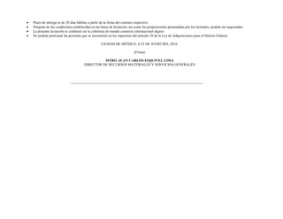  Plazo de entrega es de 20 días hábiles a partir de la firma del contrato respectivo.
 Ninguna de las condiciones establecidas en las bases de licitación, así como las proposiciones presentadas por los licitantes, podrán ser negociadas.
 La presente licitación se celebrará sin la cobertura de tratado comercio internacional alguno
 No podrán participar las personas que se encuentren en los supuestos del artículo 39 de la Ley de Adquisiciones para el Distrito Federal.
CIUDAD DE MÉXICO, A 22 DE JUNIO DEL 2016.
(Firma)
MTRO. JUAN CARLOS ESQUIVEL LIMA
DIRECTOR DE RECURSOS MATERIALES Y SERVICIOS GENERALES
 