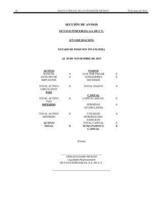 34 GACETA OFICIAL DE LA CIUDAD DE MÉXICO 29 de Junio de 2016
 
SECCIÓN DE AVISOS
OCTAVO INMUEBLES, S.A. DE C.V.
(EN LIQUIDACION)
ESTADO DE POSICION FINANCIERA
AL 30 DE NOVIEMBRE DE 2015
ACTIVO PASIVO
BANCOS 0 I.S.R. POR PAGAR 0
ANTICIPO DE
IMPUESTOS
0 ACREEDORES
DIVERSOS
0
TOTAL ACTIVO
CIRCULANTE
0 TOTAL PASIVO 0
FIJO
CAPITAL
TOTAL ACTIVO
FIJO
0 CAPITAL SOCIAL 0
DIFERIDO PERDIDAS
ACUMULADAS
0
TOTAL ACTIVO
DIFERIDO
0 UTILIDAD
(PERDIDA) DEL
EJERCICIO
0
ACTIVO TOTAL CAPITAL 0
TOTAL 0 SUMA PASIVO Y
CAPITAL
0
(Firma)
_______________________________
EMILIO EXAIRE MURAD
Liquidador/Representante
OCTAVO INMUEBLES, S.A. DE C.V.
 