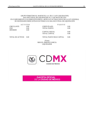 29 de Junio de 2016 GACETA OFICIAL DE LA CIUDAD DE MÉXICO 39
 
GRUPO FERRETERO EL MARTICEO, S.A. DE C.V.(EN LIQUIDACION)
BALANCE FINAL DE LIQUIDACION AL 31 DE MAYO DE 2016
EN CUMPLIMIENTO A LO DISPUESTO POR EL ARTICULO 247 FRACCION II DE LA LEY GENERAL
DE SOCIEDADES MERCANTILES SE PUBLICA EL BALANCE FINAL DE LIQUIDACION
A C T I V O S P A S I V O
CIRCULANTE 0.00 CORTO PLAZO 0.00
FIJO 0.00 TOTAL PASIVO 0.00
DIFERIDO 0.00
CAPITAL SOCIAL 0.00
TOTAL CAPITAL 0.00
TOTAL DE ACTIVOS 0.00 TOTAL PASIVO MAS CAPITAL 0.00
(Firma)
MIGUEL JIMENEZ GARCIA
LIQUIDADOR
 
 
