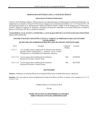 4 GACETA OFICIAL DE LA CIUDAD DE MÉXICO 29 de Junio de 2016
 
ADMINISTRACIÓN PÚBLICA DE LA CIUDAD DE MÉXICO
Subsecretaría de Sistema Penitenciario
Francisco Javier Rodríguez Mijarez, Director Ejecutivo de Administración en la Subsecretaría de Sistema Penitenciario, con
fundamento en el artículo 33 Fracción XVII de la Ley Orgánica de la Administración Pública; 27, 32, 37 Fracción XV y 39
del Reglamento Interior de la Administración Pública del Distrito Federal; y Regla 25 de las “Reglas para la Autorización,
Control y Manejo de Ingresos de Aplicación Automática de Recursos” publicadas en la Gaceta Oficial de la Ciudad de
México el 20 de Enero del 2016, comunica lo siguiente:
AVISO POR EL CUAL SE DAN A CONOCER LA ACTUALIZACIÓN DE LAS CUOTAS DE LOS CONCEPTOS
1.4.2.1.7.15 y 1.4.2.1.7.16
LISTADO ÚNICO DE CONCEPTOS, CUOTAS Y TARIFAS AUTORIZADAS PARA LOS CENTROS
GENERADORES
SECRETARIA DE GOBIERNO/SUBSECRETARIA DE SISTEMA PENITENCIARIO
Clave Concepto Unidad de
Medida
Cuota ($)
1.4.2.1.7 Uso de espacio para la elaboración de alimentos para internos,
personal técnico administrativo y operativo en los Centros
Penitenciarios y Comunidades de Tratamiento a Menores
1.4.2.1.7.15 Uso de espacio para la elaboración de Alimentos
Reclusorio Preventivo Varonil Norte
Mes 254,005.00
1.4.2.1.7.16 Uso de espacio para la elaboración de Alimentos
Reclusorio Preventivo Varonil Oriente
Mes 260,539.00
TRANSITORIO
Primero.- Publíquese en la Gaceta Oficial de la Ciudad de México para su debida observancia y aplicación.
Segundo.- Este aviso deja sin efectos la publicación de fecha 08 de Marzo de 2016, en relación a los conceptos 1.4.2.1.7.15
y 1.4.2.1.7.16
Ciudad de México a 16 de junio de 2016
(Firma)
MTRO. FRANCISCO JAVIER RODRÍGUEZ MIJAREZ
DIRECTOR EJECUTIVO DE ADMINISTRACIÓN
 