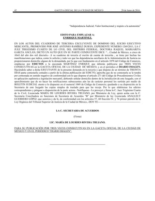 42 GACETA OFICIAL DE LA CIUDAD DE MÉXICO 29 de Junio de 2016
 
“Independencia Judicial, Valor Institucional y respeto a la autonomía”
EDITO PARA EMPLAZAR A:
ENRRIQUE MARTINEZ.
EN LOS AUTOS DEL CUADERNO DE TERCERIA EXCLUYENTE DE DOMINIO DEL JUICIIO EJECUTIVO
MERCANTIL, PROMOVIDO POR JOSÉ ANTONIO RAMÍREZ DURÁN, EXPEDIENTE NÚMERO 1269/2011, LA C
JUEZ TRIGESIMO CUARTO DE LO CIVIL DEL DISTRIRO FEDERAL, DOCTORA RAQUEL MARGARITA
GARCÍA ANCLÁN, DICTÓ UN AUTO QUE EN SU PARTE CONDUCENTE DICE: “…Ciudad de México, a cinco de
Abril del año dos mil dieciséis.- A su cuaderno de tercería el escrito de cuenta de tercerita , se tiene por hechas las
manifestaciones que indica, como lo solicita y toda vez que las dependencias auxiliares de la Administración de Justicia no
proporcionaron domicilio alguno de la demandada, por lo que con fundamento en el artículo 1070 del Código de Comercio,
emplácese por EDICTOS a la ejecutada MARTÍNEZ ENRIQUE que deberán publicarse por TRES VECES
CONSECUTIVAS en la GACETA OFICIAL DE LA CIUDAD DE MÉXICO, y en el periódico el DIARIO IMAGEN.
Haciéndole saber a dicha EJECUTANTE de la presente demanda en la tercería y que dispone de un término de TREINTA
DÍAS parta contestarla contados a partir de la última publicación del EDICTO, aperciba que de no contestarla se le tendrá
por contestada en sentido negativo de conformidad con lo que dispone el artículo 271 del Código de Procedimientos Civiles
en aplicación supletoria a legislación mercantil, debiendo señalar domicilio dentro de la Jurisdicción de este Juzgado, con el
apercibimiento que de no hacer las notificaciones subsecuentes aún las de carácter personal les surtirán por medio de
BOLETIN JUDICIAL atento a lo dispuesto en el numeral 1069 de Código de Comercio; quedando a su disposición en la
Secretaria de este Juzgado las copias simples de traslado para que las recoja. Por lo que elabórense los edictos
correspondientes y póngase a disposición de la parte actora.- Notifíquese.- Lo proveyó y firma la C. Juez Trigésimo Cuarto
de lo Civil, Licenciada MARÍA DE LOURDES RIVERA TRUJANO, por Ministerio de Ley, quien actúa con la C.
Secretaria Conciliadora en funciones de Secretaria de Acuerdos “B” por Ministerio de ley Licenciada ANALLELY
GUERRERO LÓPEZ, que autoriza y da fe, de conformidad con los artículos 57, 60 fracción IV, y 76 primer párrafo de la
Ley Orgánica del Tribunal Superior de Justicia de la Ciudad de México,.-DOY FE--------------------------------------------------
LA C. SECRETARIA DE ACUERDOS
(Firma)
LIC. MARÍA DE LOURDES RIVERA TRUJANO.
PARA SU PUBLICACIÓN POR TRES VECES CONSECUTIVAS EN LA GACETA OFICIAL DE LA CIUDAD DE
MÉXICO Y EN EL PERIÓDICO “DIARIO IMAGEN”.
 