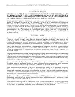 29 de Junio de 2016 GACETA OFICIAL DE LA CIUDAD DE MÉXICO 5
 
SECRETARÍA DE FINANZAS
ACUERDO POR EL QUE SE DAN A CONOCER LAS VARIABLES Y FÓRMULAS UTILIZADAS PARA
DETERMINAR LOS PORCENTAJES Y MONTOS CORRESPONDIENTES A LOS ÓRGANOS POLÍTICO-
ADMINISTRATIVOS DE LA CIUDAD DE MÉXICO, DERIVADOS DEL AJUSTE ANUAL DEFINITIVO DE
LAS PARTICIPACIONES EN INGRESOS FEDERALES DEL EJERCICIO FISCAL 2015.
EDGAR ABRAHAM AMADOR ZAMORA, Secretario de Finanzas de la Ciudad de México, con fundamento en los
artículos 15, fracción VIII, 16, fracción IV, y 30, fracciones IV, XIV y XXI de la Ley Orgánica de la Administración
Pública del Distrito Federal; 7°, fracción VIII y 26, fracción X del Reglamento Interior de la Administración Pública del
Distrito Federal; 1o., 2o., 2-A, fracción III, 3-A, 4o., 6o., 7o, y 9o. de la Ley de Coordinación Fiscal; 6, 21, párrafos primero
y séptimo, 47, párrafo primero, 51, 62, primer párrafo, y 69, fracción II de la Ley de Presupuesto y Gasto Eficiente del
Distrito Federal; 40 del Reglamento de la Ley de Presupuesto y Gasto Eficiente del Distrito Federal; 1, numeral 8,
subnumeral 8.1 y 4 de la Ley de Ingresos del Distrito Federal para el Ejercicio Fiscal 2015; 1 y 7 del Decreto de
Presupuesto de Egresos del Distrito Federal para el Ejercicio Fiscal 2015; 321, 322 y 337, primer párrafo del Código Fiscal
del Distrito Federal; y,
C O N S I D E R A N D O
Que con motivo de la publicación del Decreto por el que se declaran reformadas y derogadas diversas disposiciones de la
Constitución Política de los Estados Unidos Mexicanos, en Materia de la Reforma Política de la Ciudad de México; en la
Gaceta Oficial de la Ciudad de México, el 2 de febrero de 2016, se publicó el “Acuerdo por el que se instruye a las
Unidades Administrativas que integran la Administración Pública de la Ciudad de México a implementar las acciones
necesarias para incorporar en la documentación oficial la denominación “Ciudad de México”, en lugar de Distrito Federal.
Que la Ciudad de México se encuentra adherida al Sistema Nacional de Coordinación Fiscal, en los términos del artículo
Segundo Transitorio del Decreto por el que se reforma la Ley de Coordinación Fiscal, para incorporar al Distrito Federal en
el Fondo de Aportaciones para el Fortalecimiento de los Municipios, publicado en el Diario Oficial de la Federación el 31
de diciembre de 2000.
Que conforme a la Constitución Política de los Estados Unidos Mexicanos, el Estatuto de Gobierno del Distrito Federal y la
Ley Orgánica de la Administración Pública del Distrito Federal, en las demarcaciones territoriales en que se divide la
Ciudad de México, la Administración Pública Central contará con Órganos Político Administrativos Desconcentrados con
autonomía funcional en acciones de gobierno, a los que genéricamente se les denominará Delegación del Distrito Federal, y
que ejercerán sus presupuestos con autonomía de gestión.
Que por su naturaleza de Órganos Desconcentrados, las Delegaciones ejercen y administran recursos públicos con la
personalidad jurídica de la Ciudad de México, por lo que se encuentran sujetos a una Hacienda Pública centralizada,
conforme a lo establecido en la fracción IV del artículo 115 del Estatuto de Gobierno del Distrito Federal.
Que el penúltimo párrafo del artículo 6o., de la Ley de Coordinación Fiscal, establece que los Gobiernos de las entidades
deberán, en su caso, publicar en su Periódico Oficial y página oficial de Internet el ajuste realizado al término de cada
ejercicio fiscal, respecto a las participaciones federales definitivas que reciban y de las que tengan obligación de participar a
sus municipios o demarcaciones territoriales; así como, que dicha publicación deberá realizarse conforme a los lineamientos
que al efecto emita la Secretaría de Hacienda y Crédito Público.
Que la Secretaría de Hacienda y Crédito Público emitió el “Acuerdo 02/2014 por el que se expiden los Lineamientos para la
publicación de la información a que se refiere el artículo 6o. de la Ley de Coordinación Fiscal”, publicado en el Diario
Oficial de la Federación el 14 de febrero de 2014.
Que en términos del artículo 47 de la Ley de Presupuesto y Gasto Eficiente del Distrito Federal, el ejercicio del presupuesto
se sujetará estrictamente a los montos y calendarios presupuestales aprobados, así como a las disponibilidades de la
hacienda pública, los cuales estarán en función de la capacidad financiera de la Ciudad de México.
 