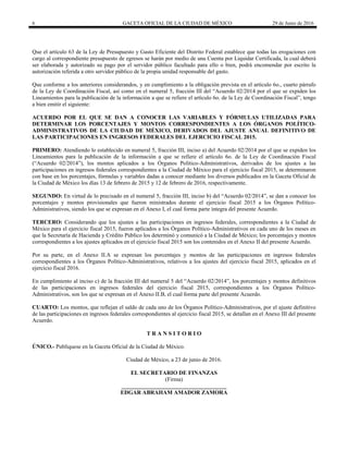6 GACETA OFICIAL DE LA CIUDAD DE MÉXICO 29 de Junio de 2016
 
Que el artículo 63 de la Ley de Presupuesto y Gasto Eficiente del Distrito Federal establece que todas las erogaciones con
cargo al correspondiente presupuesto de egresos se harán por medio de una Cuenta por Liquidar Certificada, la cual deberá
ser elaborada y autorizado su pago por el servidor público facultado para ello o bien, podrá encomendar por escrito la
autorización referida a otro servidor público de la propia unidad responsable del gasto.
Que conforme a los anteriores considerandos, y en cumplimiento a la obligación prevista en el artículo 6o., cuarto párrafo
de la Ley de Coordinación Fiscal, así como en el numeral 5, fracción III del “Acuerdo 02/2014 por el que se expiden los
Lineamientos para la publicación de la información a que se refiere el artículo 6o. de la Ley de Coordinación Fiscal”, tengo
a bien emitir el siguiente:
ACUERDO POR EL QUE SE DAN A CONOCER LAS VARIABLES Y FÓRMULAS UTILIZADAS PARA
DETERMINAR LOS PORCENTAJES Y MONTOS CORRESPONDIENTES A LOS ÓRGANOS POLÍTICO-
ADMINISTRATIVOS DE LA CIUDAD DE MÉXICO, DERIVADOS DEL AJUSTE ANUAL DEFINITIVO DE
LAS PARTICIPACIONES EN INGRESOS FEDERALES DEL EJERCICIO FISCAL 2015.
PRIMERO: Atendiendo lo establecido en numeral 5, fracción III, inciso a) del Acuerdo 02/2014 por el que se expiden los
Lineamientos para la publicación de la información a que se refiere el artículo 6o. de la Ley de Coordinación Fiscal
(“Acuerdo 02/2014”), los montos aplicados a los Órganos Político-Administrativos, derivados de los ajustes a las
participaciones en ingresos federales correspondientes a la Ciudad de México para el ejercicio fiscal 2015, se determinaron
con base en los porcentajes, fórmulas y variables dadas a conocer mediante los diversos publicados en la Gaceta Oficial de
la Ciudad de México los días 13 de febrero de 2015 y 12 de febrero de 2016, respectivamente.
SEGUNDO: En virtud de lo precisado en el numeral 5, fracción III, inciso b) del “Acuerdo 02/2014”, se dan a conocer los
porcentajes y montos provisionales que fueron ministrados durante el ejercicio fiscal 2015 a los Órganos Político-
Administrativos, siendo los que se expresan en el Anexo I, el cual forma parte íntegra del presente Acuerdo.
TERCERO: Considerando que los ajustes a las participaciones en ingresos federales, correspondientes a la Ciudad de
México para el ejercicio fiscal 2015, fueron aplicados a los Órganos Político-Administrativos en cada uno de los meses en
que la Secretaría de Hacienda y Crédito Público los determinó y comunicó a la Ciudad de México; los porcentajes y montos
correspondientes a los ajustes aplicados en el ejercicio fiscal 2015 son los contenidos en el Anexo II del presente Acuerdo.
Por su parte, en el Anexo II.A se expresan los porcentajes y montos de las participaciones en ingresos federales
correspondientes a los Órganos Político-Administrativos, relativos a los ajustes del ejercicio fiscal 2015, aplicados en el
ejercicio fiscal 2016.
En cumplimiento al inciso c) de la fracción III del numeral 5 del “Acuerdo 02/2014”, los porcentajes y montos definitivos
de las participaciones en ingresos federales del ejercicio fiscal 2015, correspondientes a los Órganos Político-
Administrativos, son los que se expresan en el Anexo II.B, el cual forma parte del presente Acuerdo.
CUARTO: Los montos, que reflejan el saldo de cada uno de los Órganos Político-Administrativos, por el ajuste definitivo
de las participaciones en ingresos federales correspondientes al ejercicio fiscal 2015, se detallan en el Anexo III del presente
Acuerdo.
T R A N S I T O R I O
ÚNICO.- Publíquese en la Gaceta Oficial de la Ciudad de México.
Ciudad de México, a 23 de junio de 2016.
EL SECRETARIO DE FINANZAS
(Firma)
_____________________________________
EDGAR ABRAHAM AMADOR ZAMORA
 
