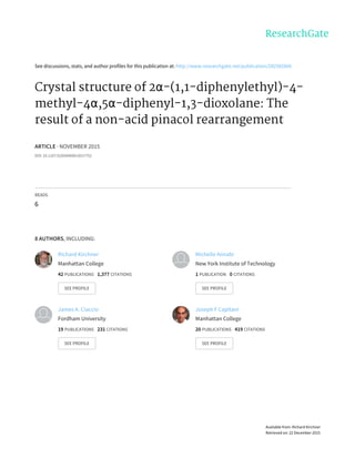 See	discussions,	stats,	and	author	profiles	for	this	publication	at:	http://www.researchgate.net/publication/282582666
Crystal	structure	of	2α-(1,1-diphenylethyl)-4-
methyl-4α,5α-diphenyl-1,3-dioxolane:	The
result	of	a	non-acid	pinacol	rearrangement
ARTICLE	·	NOVEMBER	2015
DOI:	10.1107/S2056989015017752
READS
6
8	AUTHORS,	INCLUDING:
Richard	Kirchner
Manhattan	College
42	PUBLICATIONS			1,377	CITATIONS			
SEE	PROFILE
Michelle	Annabi
New	York	Institute	of	Technology
1	PUBLICATION			0	CITATIONS			
SEE	PROFILE
James	A.	Ciaccio
Fordham	University
19	PUBLICATIONS			231	CITATIONS			
SEE	PROFILE
Joseph	F	Capitani
Manhattan	College
20	PUBLICATIONS			419	CITATIONS			
SEE	PROFILE
Available	from:	Richard	Kirchner
Retrieved	on:	22	December	2015
 