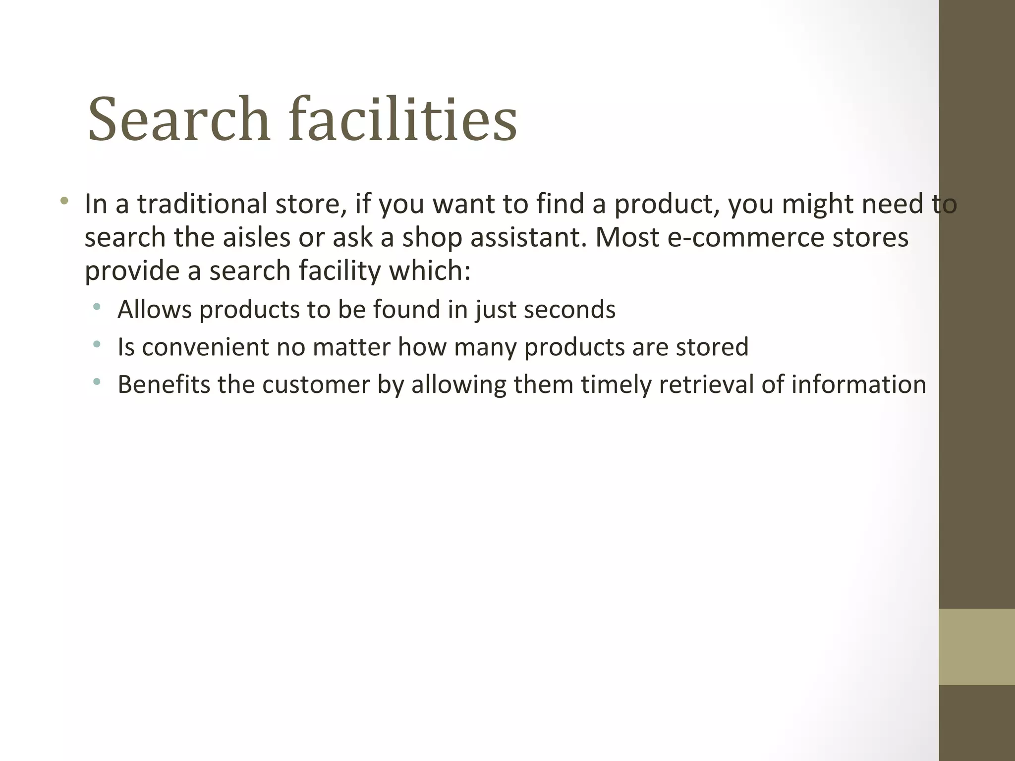 Search facilities
• In a traditional store, if you want to find a product, you might need to
  search the aisles or ask a shop assistant. Most e-commerce stores
  provide a search facility which:
  • Allows products to be found in just seconds
  • Is convenient no matter how many products are stored
  • Benefits the customer by allowing them timely retrieval of information
 