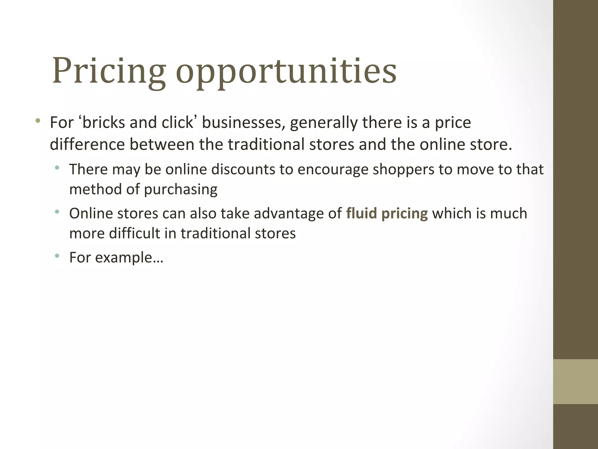 Pricing opportunities
• For ‘bricks and click’ businesses, generally there is a price
  difference between the traditional stores and the online store.
  • There may be online discounts to encourage shoppers to move to that
    method of purchasing
  • Online stores can also take advantage of fluid pricing which is much
    more difficult in traditional stores
  • For example…
 