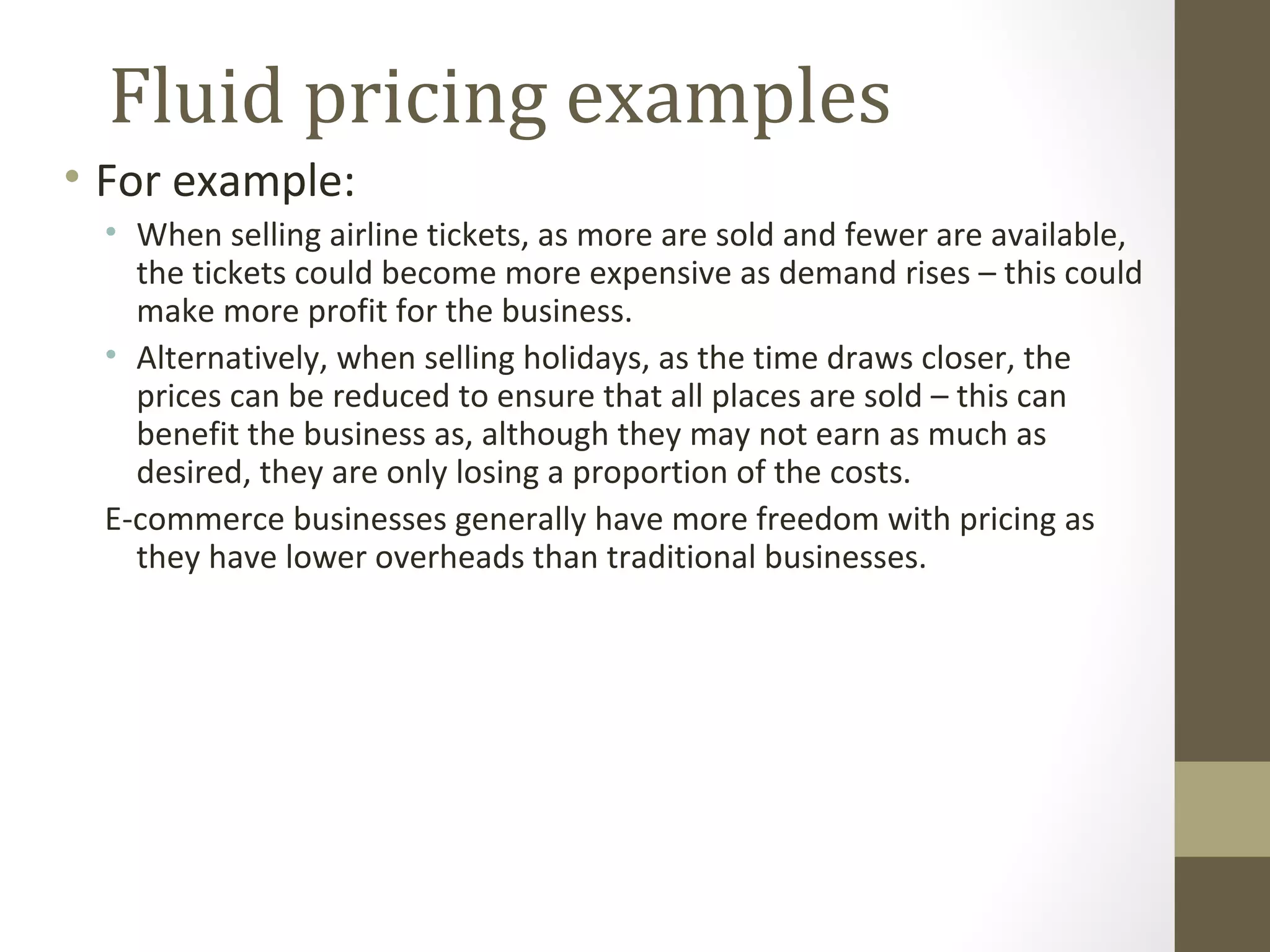 Fluid pricing examples
• For example:
 • When selling airline tickets, as more are sold and fewer are available,
   the tickets could become more expensive as demand rises – this could
   make more profit for the business.
 • Alternatively, when selling holidays, as the time draws closer, the
   prices can be reduced to ensure that all places are sold – this can
   benefit the business as, although they may not earn as much as
   desired, they are only losing a proportion of the costs.
 E-commerce businesses generally have more freedom with pricing as
   they have lower overheads than traditional businesses.
 