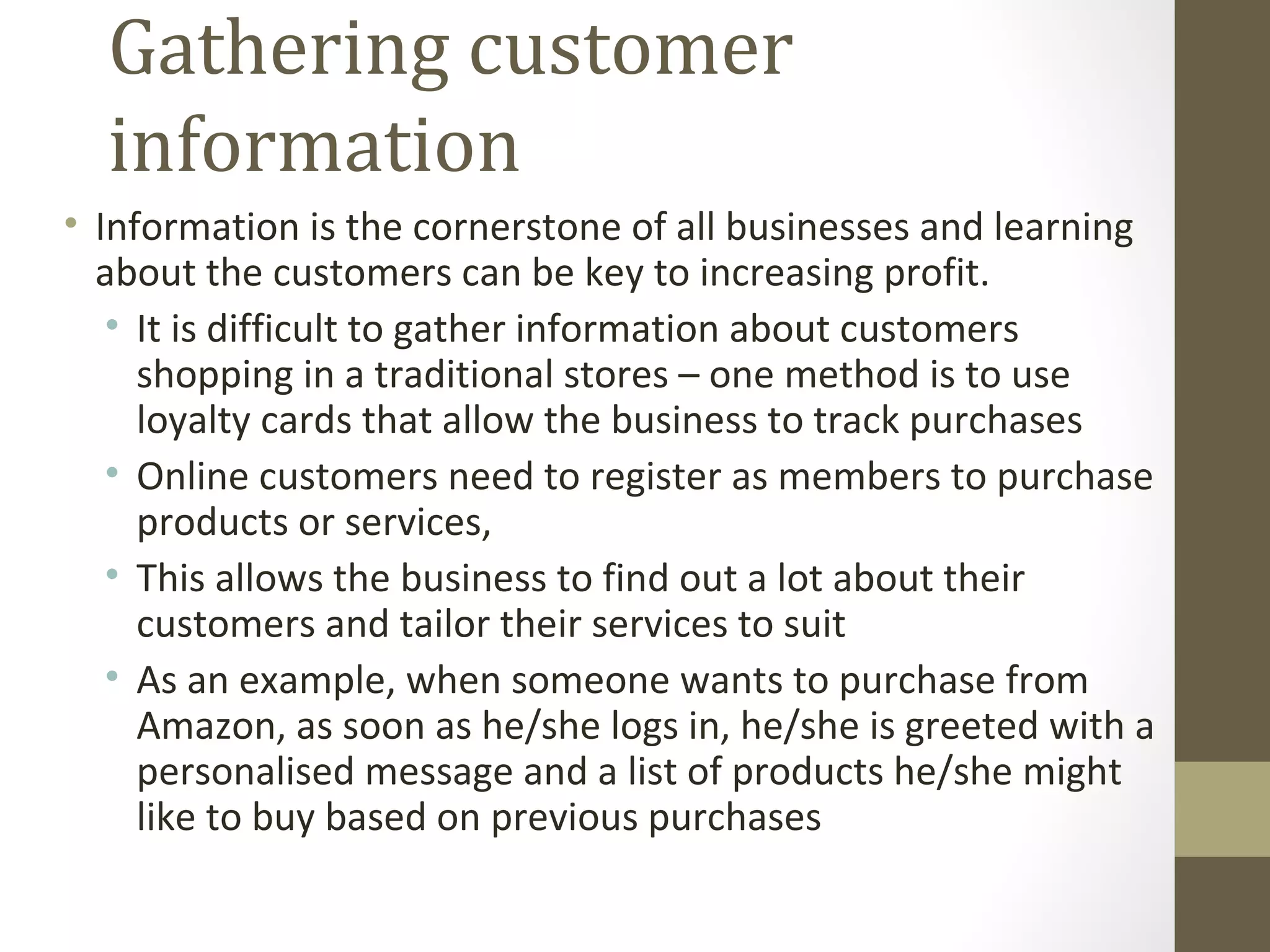 Gathering customer
  information
• Information is the cornerstone of all businesses and learning
  about the customers can be key to increasing profit.
   • It is difficult to gather information about customers
     shopping in a traditional stores – one method is to use
     loyalty cards that allow the business to track purchases
   • Online customers need to register as members to purchase
     products or services,
   • This allows the business to find out a lot about their
     customers and tailor their services to suit
   • As an example, when someone wants to purchase from
     Amazon, as soon as he/she logs in, he/she is greeted with a
     personalised message and a list of products he/she might
     like to buy based on previous purchases
 