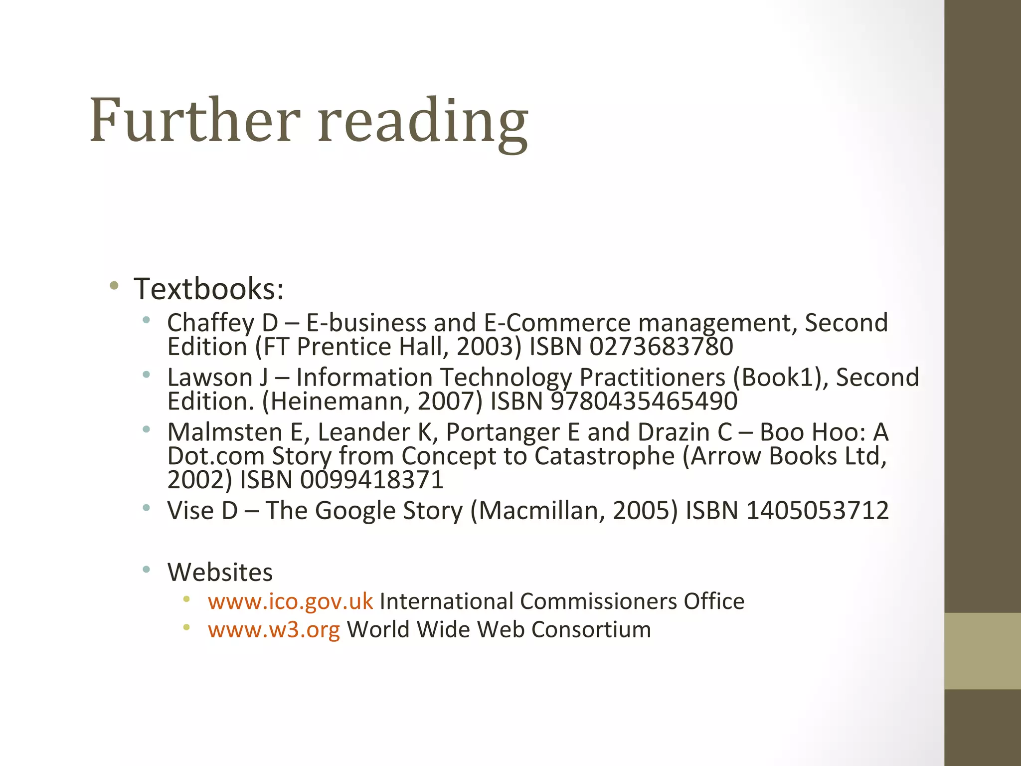 Further reading

• Textbooks:
  • Chaffey D – E-business and E-Commerce management, Second
    Edition (FT Prentice Hall, 2003) ISBN 0273683780
  • Lawson J – Information Technology Practitioners (Book1), Second
    Edition. (Heinemann, 2007) ISBN 9780435465490
  • Malmsten E, Leander K, Portanger E and Drazin C – Boo Hoo: A
    Dot.com Story from Concept to Catastrophe (Arrow Books Ltd,
    2002) ISBN 0099418371
  • Vise D – The Google Story (Macmillan, 2005) ISBN 1405053712

  • Websites
     • www.ico.gov.uk International Commissioners Office
     • www.w3.org World Wide Web Consortium
 