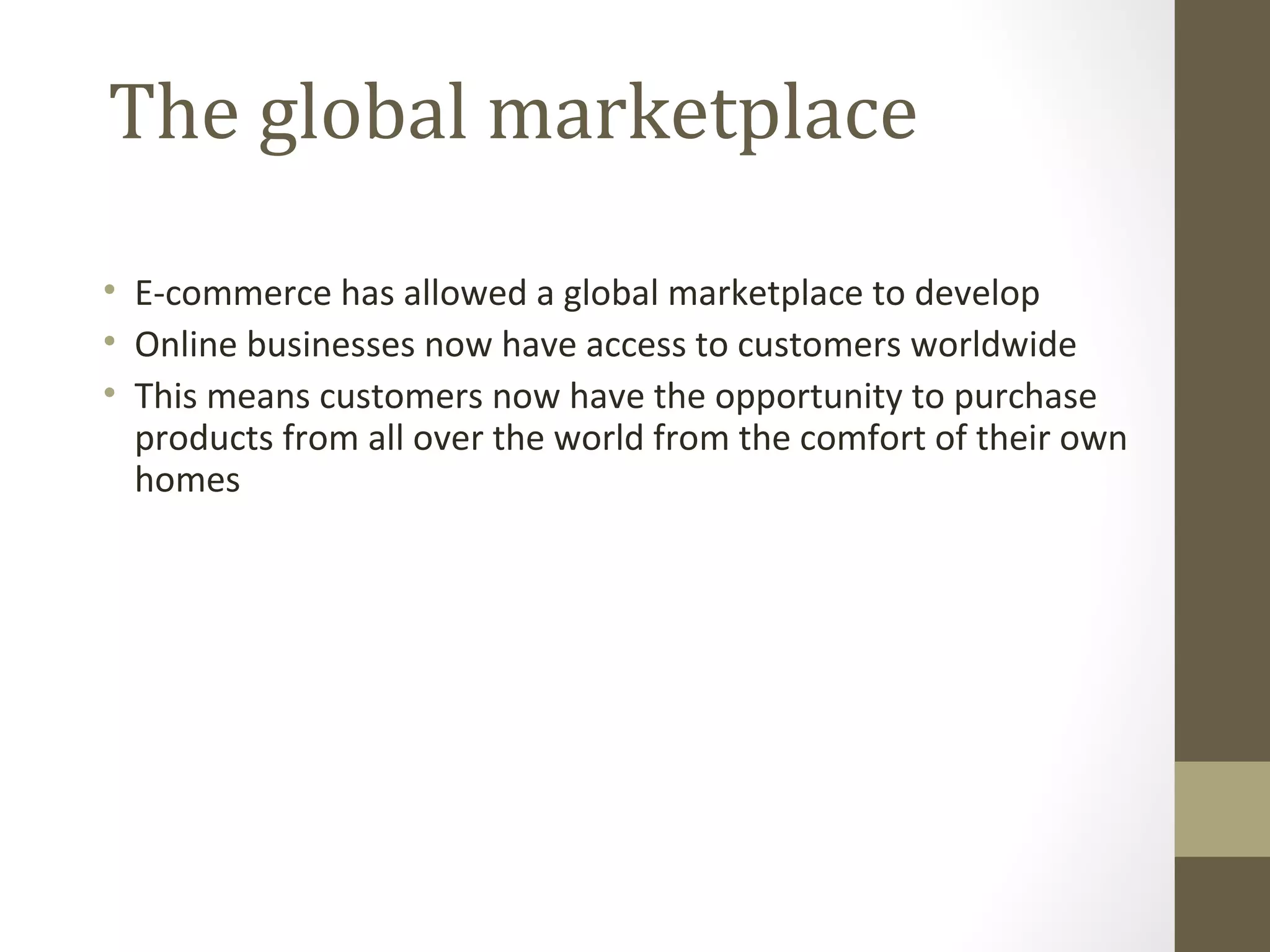 The global marketplace

• E-commerce has allowed a global marketplace to develop
• Online businesses now have access to customers worldwide
• This means customers now have the opportunity to purchase
  products from all over the world from the comfort of their own
  homes
 