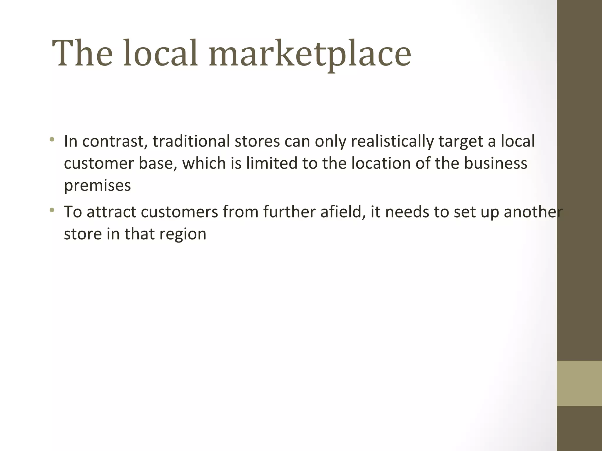 The local marketplace

• In contrast, traditional stores can only realistically target a local
  customer base, which is limited to the location of the business
  premises
• To attract customers from further afield, it needs to set up another
  store in that region
 