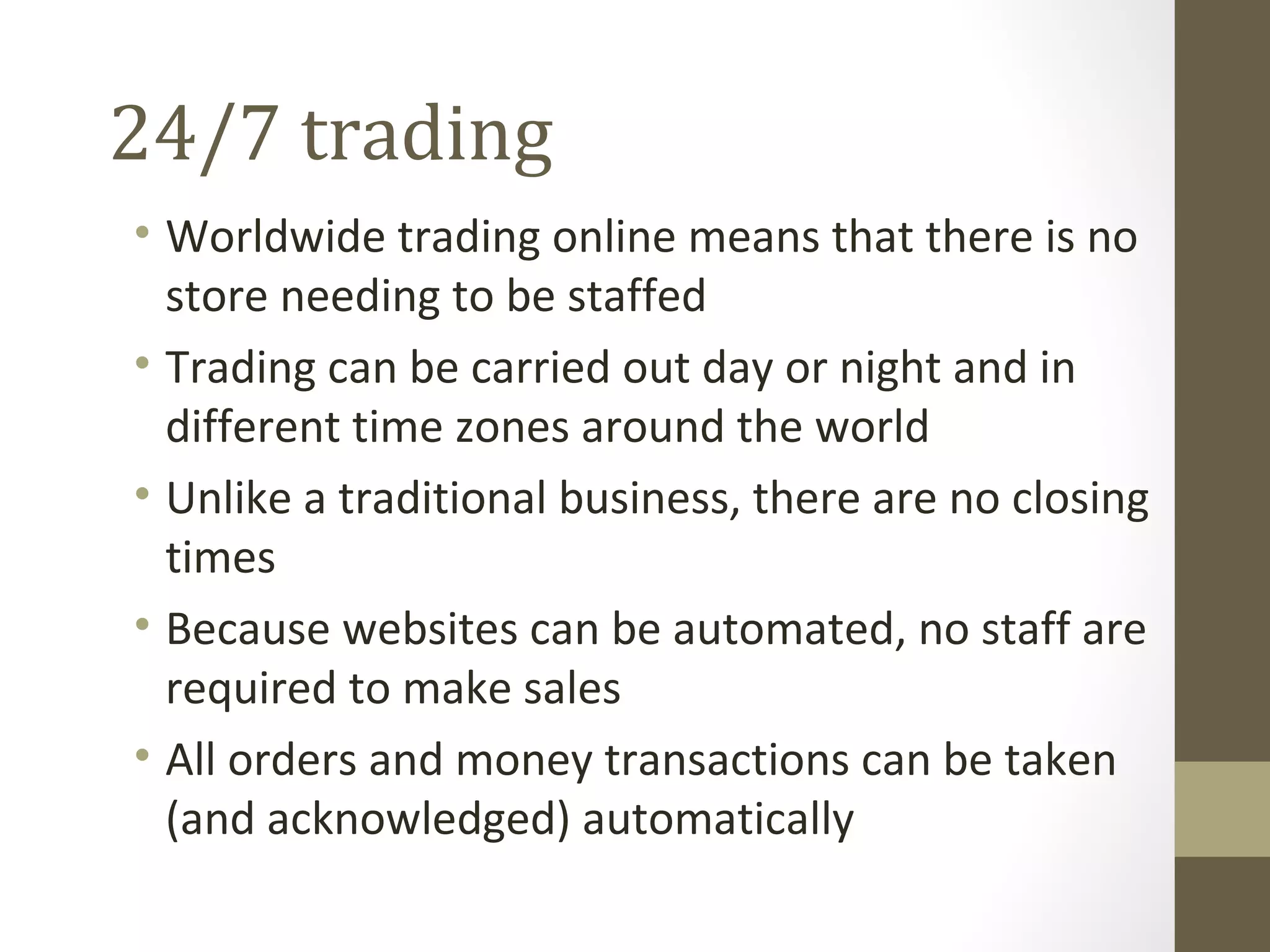 24/7 trading
• Worldwide trading online means that there is no
  store needing to be staffed
• Trading can be carried out day or night and in
  different time zones around the world
• Unlike a traditional business, there are no closing
  times
• Because websites can be automated, no staff are
  required to make sales
• All orders and money transactions can be taken
  (and acknowledged) automatically
 