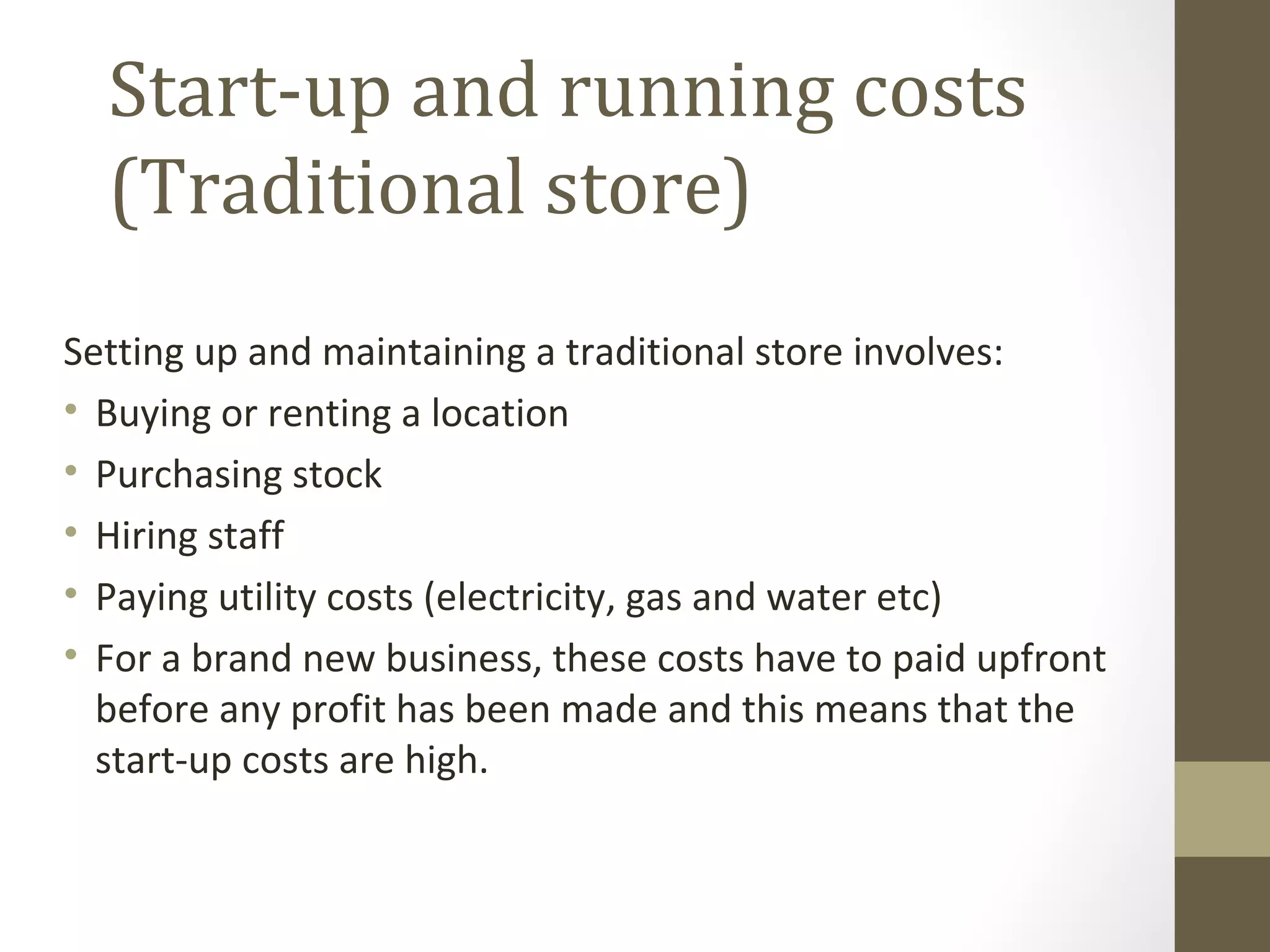 Start-up and running costs
  (Traditional store)
Setting up and maintaining a traditional store involves:
• Buying or renting a location
• Purchasing stock
• Hiring staff
• Paying utility costs (electricity, gas and water etc)
• For a brand new business, these costs have to paid upfront
  before any profit has been made and this means that the
  start-up costs are high.
 