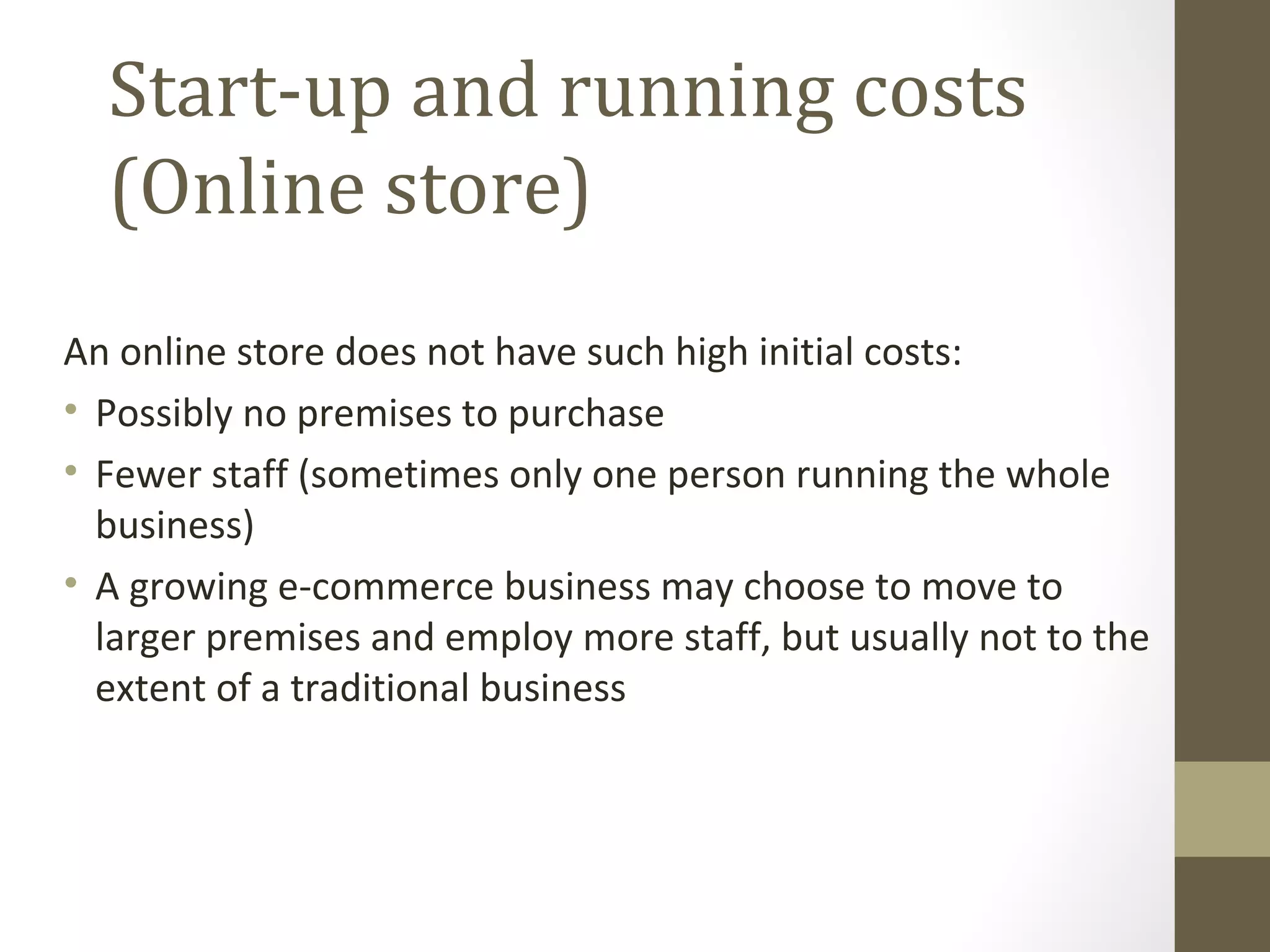 Start-up and running costs
  (Online store)
An online store does not have such high initial costs:
• Possibly no premises to purchase
• Fewer staff (sometimes only one person running the whole
  business)
• A growing e-commerce business may choose to move to
  larger premises and employ more staff, but usually not to the
  extent of a traditional business
 