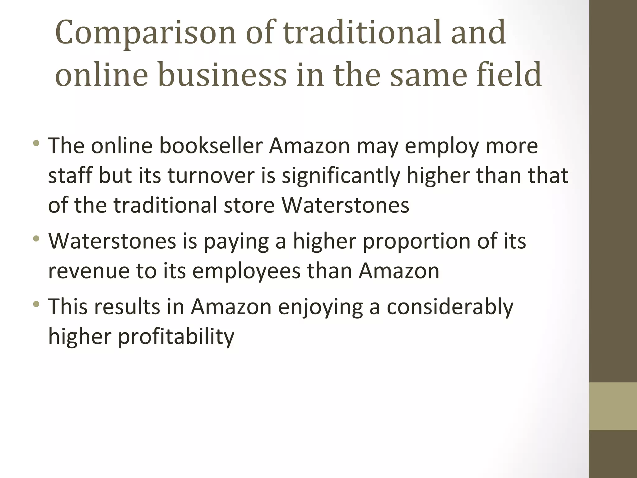Comparison of traditional and
  online business in the same field
• The online bookseller Amazon may employ more
  staff but its turnover is significantly higher than that
  of the traditional store Waterstones
• Waterstones is paying a higher proportion of its
  revenue to its employees than Amazon
• This results in Amazon enjoying a considerably
  higher profitability
 