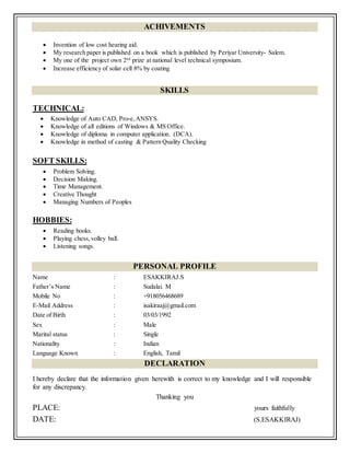 ACHIVEMENTS
 Invention of low cost hearing aid.
 My research paper is published on a book which is published by Periyar University- Salem.
 My one of the project own 2nd
prize at national level technical symposium.
 Increase efficiency of solar cell 8% by coating
SKILLS
TECHNICAL:
 Knowledge of Auto CAD, Pro-e,ANSYS.
 Knowledge of all editions of Windows & MS Office.
 Knowledge of diploma in computer application. (DCA).
 Knowledge in method of casting & Pattern Quality Checking
SOFT SKILLS:
 Problem Solving.
 Decision Making.
 Time Management.
 Creative Thought
 Managing Numbers of Peoples
HOBBIES:
 Reading books.
 Playing chess,volley ball.
 Listening songs.
PERSONAL PROFILE
Name : ESAKKIRAJ.S
Father’s Name : Sudalai. M
Mobile No : +918056468689
E-Mail Address : isakiraaj@gmail.com
Date of Birth : 03/03/1992
Sex : Male
Marital status : Single
Nationality : Indian
Language Known : English, Tamil
DECLARATION
I hereby declare that the information given herewith is correct to my knowledge and I will responsible
for any discrepancy.
Thanking you
PLACE: yours faithfully
DATE: (S.ESAKKIRAJ)
 