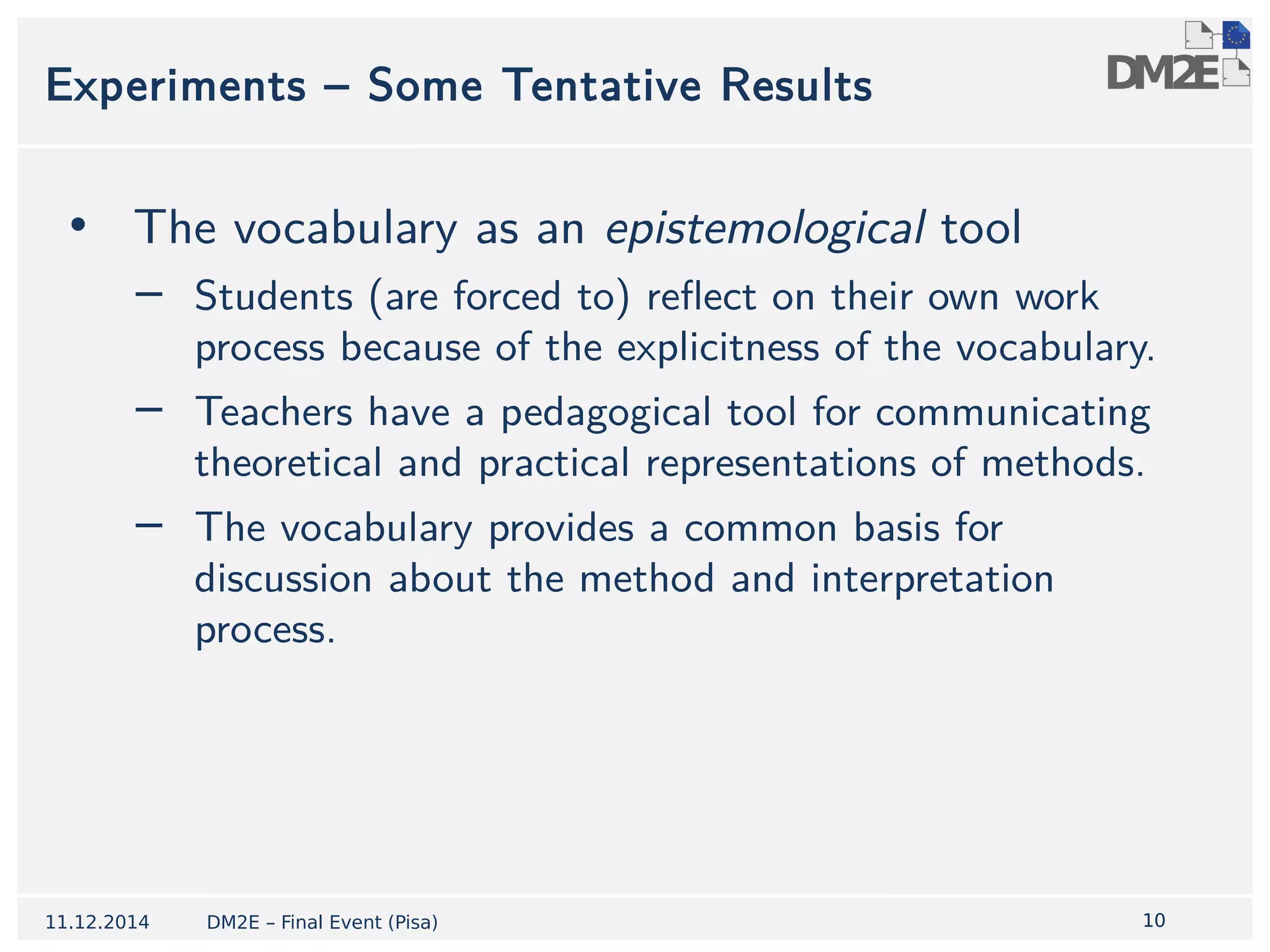 1100 
Experiments – Some Tentative Results 
• The vocabulary as an epistemological tool 
− Students (are forced to) reflect on their own work 
process because of the explicitness of the vocabulary. 
− Teachers have a pedagogical tool for communicating 
theoretical and practical representations of methods. 
− The vocabulary provides a common basis for 
discussion about the method and interpretation 
process. 
11.12.2014 DM2E – Final Event (Pisa) 
 