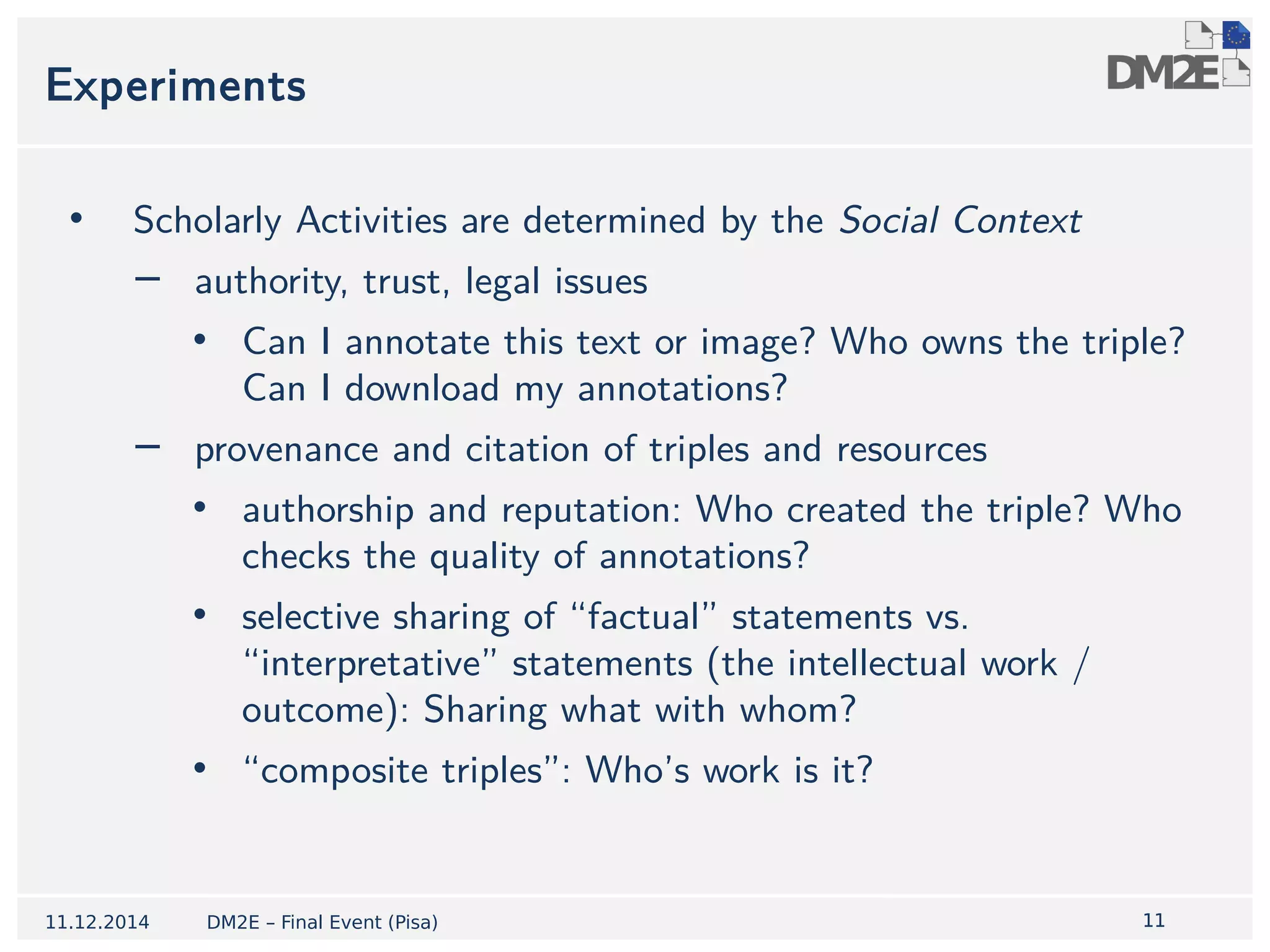 1111 
Experiments 
• Scholarly Activities are determined by the Social Context 
− authority, trust, legal issues 
• Can I annotate this text or image? Who owns the triple? 
Can I download my annotations? 
− provenance and citation of triples and resources 
• authorship and reputation: Who created the triple? Who 
checks the quality of annotations? 
• selective sharing of “factual” statements vs. 
“interpretative” statements (the intellectual work / 
outcome): Sharing what with whom? 
• “composite triples”: Who’s work is it? 
11.12.2014 DM2E – Final Event (Pisa) 
