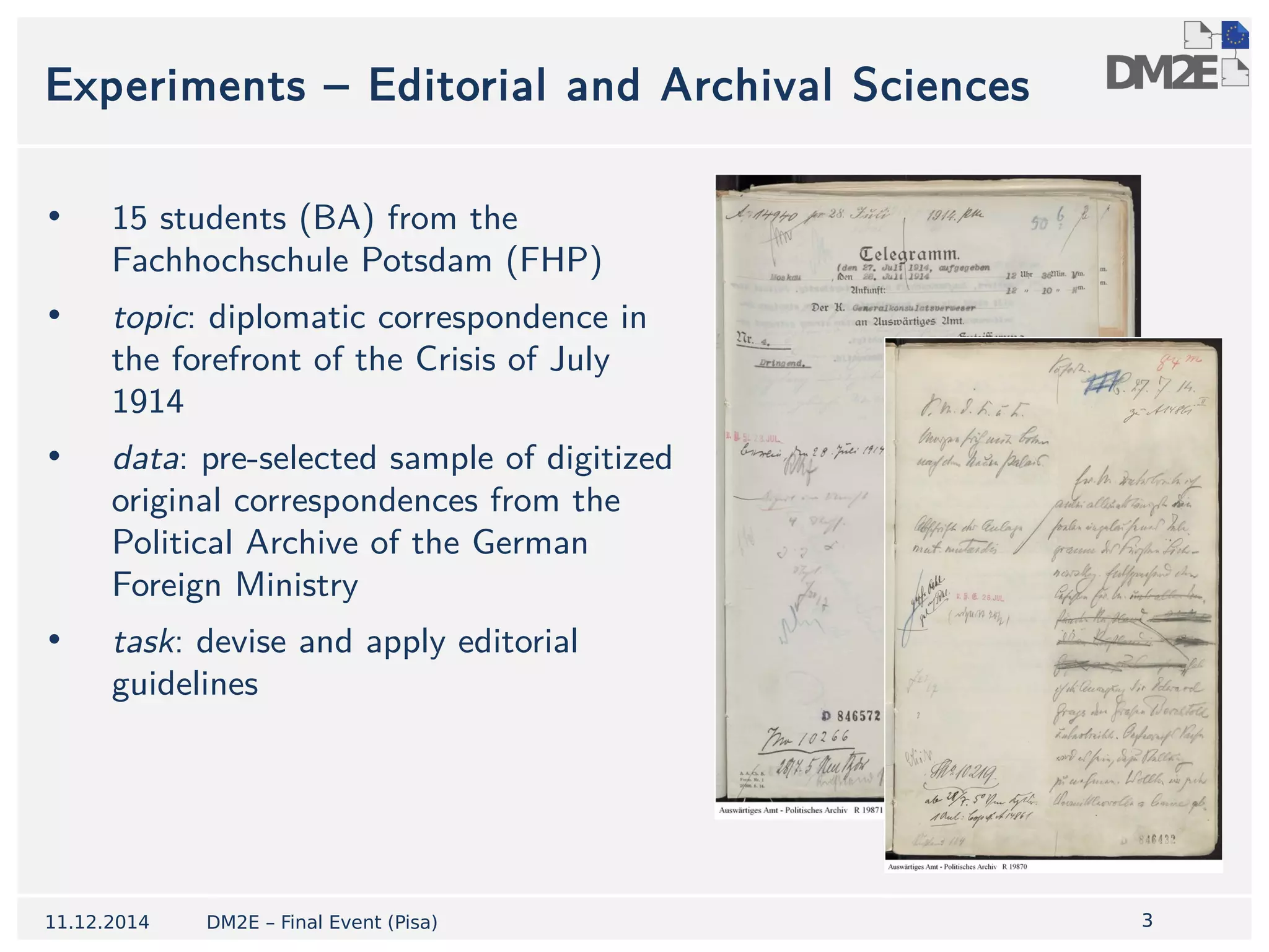 3 
Experiments – Editorial and Archival Sciences 
• 15 students (BA) from the 
Fachhochschule Potsdam (FHP) 
• topic: diplomatic correspondence in 
the forefront of the Crisis of July 
1914 
• data: pre-selected sample of digitized 
original correspondences from the 
Political Archive of the German 
Foreign Ministry 
• task: devise and apply editorial 
guidelines 
11.12.2014 DM2E – Final Event (Pisa) 
 