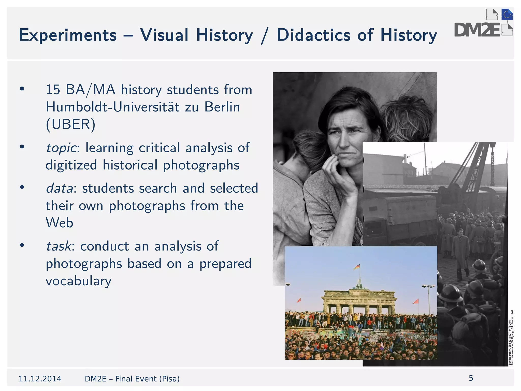 5 
Experiments – Visual History / Didactics of History 
• 15 BA/MA history students from 
Humboldt-Universität zu Berlin 
(UBER) 
• topic: learning critical analysis of 
digitized historical photographs 
• data: students search and selected 
their own photographs from the 
Web 
• task: conduct an analysis of 
photographs based on a prepared 
vocabulary 
11.12.2014 DM2E – Final Event (Pisa) 
 