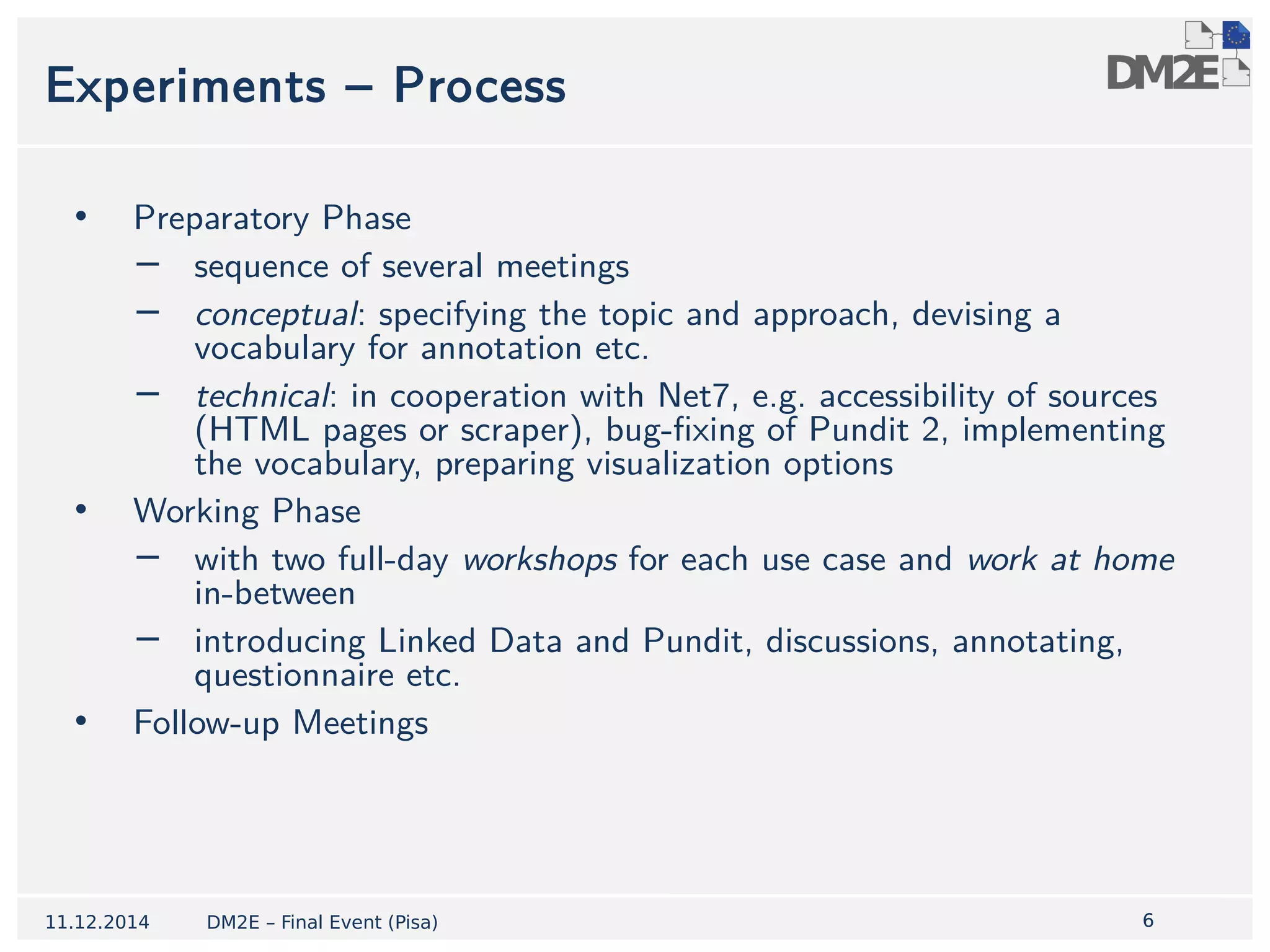 6 
Experiments – Process 
• Preparatory Phase 
− sequence of several meetings 
− conceptual: specifying the topic and approach, devising a 
vocabulary for annotation etc. 
− technical: in cooperation with Net7, e.g. accessibility of sources 
(HTML pages or scraper), bug-fixing of Pundit 2, implementing 
the vocabulary, preparing visualization options 
• Working Phase 
− with two full-day workshops for each use case and work at home 
in-between 
− introducing Linked Data and Pundit, discussions, annotating, 
questionnaire etc. 
• Follow-up Meetings 
11.12.2014 DM2E – Final Event (Pisa) 
 